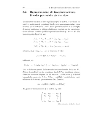 80 3. Transformaciones lineales y matrices
3.2. Representación de transformaciones
lineales por medio de matrices
En el capítulo anterior se introdujo el concepto de matriz, se asociaron las
matrices a sistemas de ecuaciones lineales y se usaron para resolver estos
sistemas por el método de Gauss. Ahora profundizaremos en el concepto
de matriz analizando la íntima relación que guardan con las transforma-
ciones lineales. El lector puede comprobar que siendo f : Rn
−→ Rm
una
transformación lineal tal que:
f(E1) = f(1, 0, . . ., 0) = (a11, a21, . . . am1)
f(E2) = f(0, 1, . . ., 0) = (a12, a22, . . . am2)
...
f(En) = f(0, 0 . . ., 1) = (a1n, a2n, . . . amn),
entonces, si X = (x1 x2, . . . xn) se tiene que el valor
f(X) = f(x1E1 + x2E2 + . . . + xnEn)
está dado por:
(a11x1 + . . . + a1nxn, a21x1 + . . . + a2nxn, . . ., am1x1 + . . . + amnxn).
Esta es la forma general de las transformaciones lineales de Rn
en Rm
.
¡Nótese la similitud con las ecuaciones lineales! Para simpliﬁcar esta no-
tación se utiliza el lenguaje de las matrices. La matriz de f se forma
tomando los valores de f(E1), f(E2), . . . , f(En) y escribiéndolos como
columnas de la matriz que notaremos Mf . Es decir:
Mf = (f(E1)↓, f(E2)↓, . . . , f(En)↓)
Así, para la transformación f la matriz Mf será:





a11 a12 . . . a1n
a21 a22 . . . a2n
...
...
...
am1 am2 . . . amn





[Aproximación al álgebra lineal:
 