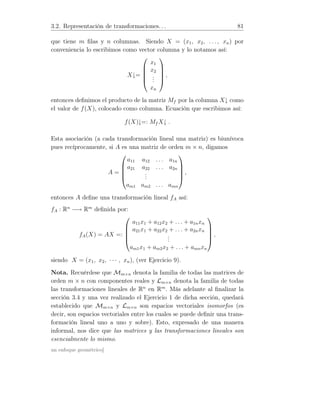 3.2. Representación de transformaciones. . . 81
que tiene m ﬁlas y n columnas. Siendo X = (x1, x2, . . . , xn) por
conveniencia lo escribimos como vector columna y lo notamos así:
X↓=





x1
x2
...
xn





,
entonces deﬁnimos el producto de la matriz Mf por la columna X↓ como
el valor de f(X), colocado como columna. Ecuación que escribimos así:
f(X)↓=: Mf X↓ .
Esta asociación (a cada transformación lineal una matriz) es biunívoca
pues recíprocamente, si A es una matriz de orden m × n, digamos
A =





a11 a12 . . . a1n
a21 a22 . . . a2n
...
am1 am2 . . . amn





,
entonces A deﬁne una transformación lineal fA así:
fA : Rn
−→ Rm
deﬁnida por:
fA(X) = AX =:





a11x1 + a12x2 + . . . + a1nxn
a21x1 + a22x2 + . . . + a2nxn
...
am1x1 + am2x2 + . . . + amnxn





,
siendo X = (x1, x2, · · · , xn), (ver Ejercicio 9).
Nota. Recuérdese que Mm×n denota la familia de todas las matrices de
orden m × n con componentes reales y Lm×n denota la familia de todas
las transformaciones lineales de Rn
en Rm
. Más adelante al ﬁnalizar la
sección 3.4 y una vez realizado el Ejercicio 1 de dicha sección, quedará
establecido que Mm×n y Lm×n son espacios vectoriales isomorfos (es
decir, son espacios vectoriales entre los cuales se puede deﬁnir una trans-
formación lineal uno a uno y sobre). Esto, expresado de una manera
informal, nos dice que las matrices y las transformaciones lineales son
esencialmente lo mismo.
un enfoque geométrico]
 