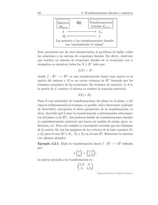 82 3. Transformaciones lineales y matrices
Matrices
Mm×n
≈ Transformaciones
Lineales Lm×n
A −−−−−−−−−−−→ fA
Mf ←−−−−−−−−−−− f
Las matrices y las transformaciones lineales
son “esencialmente lo mismo”
Esta asociación nos da otra interpretación al problema de hallar todas
las soluciones a un sistema de ecuaciones lineales. En efecto, obsérvese
que resolver un sistema de ecuaciones lineales de m ecuaciones con n
incógnitas es encontrar todos los X ∈ Rn
tales que:
f(X) = B,
donde f : Rn
−→ Rm
es una transformación lineal cuya matriz es la
matriz del sistema y B es un vector columna de Rm
formado por los
términos constantes de las ecuaciones. En términos de matrices, si A es
la matriz de f, resolver el sistema es resolver la ecuación matricial:
AX↓= B↓ .
Para el caso particular de transformaciones del plano en el plano, o del
espacio tridimensional en sí mismo, es posible, útil e interesante (¡además
de divertido!), interpretar el efecto geométrico de la transformación, es
decir, describir qué le hace la transformación a determinados subconjun-
tos del plano (o de R3
). Así podemos hablar de transformaciones lineales
(o equivalentemente matrices) que hacen un cambio de escala, giros, re-
ﬂexiones, etc. Para este análisis es conveniente recordar que las columnas
de la matriz Mf son las imágenes de los vectores de la base canónica E1
y E2 para el caso R2
y E1, E2 y E3 en el caso R3
. Ilustremos lo anterior
con algunos ejemplos.
Ejemplo 3.2.1. Dada la transformación lineal f : R2
−→ R2
deﬁnida
por:
f
x
y
=
x/3
y/3
,
la matriz asociada a la transformación es:
1/3 0
0 1/3
[Aproximación al álgebra lineal:
 