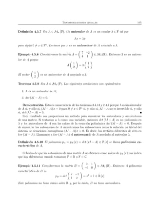 Transformaciones lineales 105
Deﬁnición 4.5.7 Sea A ∈ Mn (F). Un autovalor de A es un escalar λ ∈ F tal que
Ax = λx
para algún 0 = x ∈ Fn
. Decimos que x es un autovector de A asociado a λ.
Ejemplo 4.5.8 Consideremos la matriz A =
7 −2
4 1
∈ M2 (R). Entonces 3 es un autova-
lor de A porque
A
1
2
= 3
1
2
El vector
1
2
es un autovector de A asociado a 3.
Teorema 4.5.9 Sea A ∈ Mn (F). Las siguientes condiciones son equivalentes:
1. λ es un autovalor de A;
2. det (λI − A) = 0.
Demostración. Esto es consecuencia de los teoremas 3.4.13 y 2.4.7 porque λ es un autovalor
de A si, y sólo si, (λI − A) x = 0 para 0 = x ∈ Fn
si, y sólo si, λI − A no es invertible si, y sólo
si, det (λI − A) = 0.
Este resultado nos proporciona un método para encontrar los autovalores y autovectores
de una matriz. Si tratamos a λ como una variable, entonces det (λI − A) es un polinomio en
λ y los autovalores de A son las raíces de la ecuación polinómica det (λI − A) = 0. Después
de encontrar los autovalores de A encontramos los autovectores como la solución no trivial del
sistema de ecuaciones homogéneas (λI − A) x = 0. Es decir, los vectores diferentes de cero en
ker (λI − A). Llamamos a ker (λI − A) el autoespacio de A asociado al autovalor λ.
Deﬁnición 4.5.10 El polinomio pA = pA (x) = det (xI − A) ∈ F [x] se llama polinomio ca-
racterístico de A.
El hecho de que los autovalores de una matriz A se obtienen como raíces de pA (x) nos indica
que hay diferencias cuando tomamos F = R o F = C
Ejemplo 4.5.11 Consideremos la matriz B =
0 1
−1 0
∈ M2 (R). Entonces el polinomio
característico de B es
pB = det
x −1
1 x
= x2
+ 1 ∈ R [x]
Este polinomio no tiene raíces sobre R y, por lo tanto, B no tiene autovalores.
 