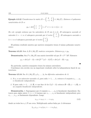 106 juan rada
Ejemplo 4.5.12 Consideremos la matriz B =
0 1
−1 0
∈ M2 (C). Entonces el polinomio
característico de B es
pB = det
x −1
1 x
= x2
+ 1 = (x + i) (x − i)
En este ejemplo notamos que los autovalores de B son {−i, i} . El autoespacio asociado al
autovalor λ = −i es el subespacio generado por el vector
1
−i
. El autoespacio asociado a
λ = i es el subespacio generado por el vector
1
i
.
El próximo resultado muestra que matrices semejantes tienen el mismo polinomio caracte-
rístico.
Teorema 4.5.13 Sean A, B ∈ Mn (F) matrices semejantes. Entonces pA = pB.
Demostración. Sea P ∈ Mn (F) una matriz invertible tal que B = P−1
AP. Entonces
pA = det (xI − A) = det P−1
(xI − A) P = det (xI − B) = pB
En particular, matrices semejantes tienen los mismos autovalores.
Concluimos esta sección con un importante resultado sobre la independencia lineal de au-
tovectores.
Teorema 4.5.14 Sea A ∈ Mn (F) y λ1, . . . , λk los diferentes autovalores de A.
1. Si xi es un autovector asociado a λi para cada i = 1, . . ., k, entonces el conjunto x1, . . . , xk
es linealmente independiente;
2. Si para cada i = 1, . . . , k, Bi es una base de ker (λiI − A) entonces B = B1 ∪ · · · ∪ Bk es
un conjunto linealmente independiente.
Demostración. 1. Supongamos que el conjunto x1, . . ., xk es linealmente dependiente. En-
tonces para algún entero 1 ≤ s < k tenemos que x1, . . . , xs es linealmente independiente pero
x1, . . . , xs+1 es linelamente dependiente. Luego
xs+1 = α1x1 + · · · + αsxs (4.2)
donde no todos los αi ∈ F son ceros. Multiplicando ambos lados por A obtenemos
λs+1xs+1 = α1λ1x1 + · · · + αsλsxs
 