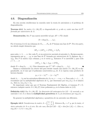 Transformaciones lineales 109
4.6. Diagonalización
En esta sección establecemos la conexión entre la teoría de autovalores y el problema de
diagonalización.
Teorema 4.6.1 La matriz A ∈ Mn (F) es diagonalizable si, y sólo si, existe una base de Fn
formada por autovectores de A.
Demostración. Sea P una matriz invertible tal que AP = PD, donde
D = diag (λ1, . . ., λn) .
Por el teorema 3.4.13, las columnas de P∗1, . . . , P∗n de P forman una base de Fn
. Por otra parte,
un cálculo simple demuestra que
AP∗j = (AP)∗j = (PD)∗j = λjP∗j
para cada j = 1, . . . , n. Así, cada P∗j es un autovector asociado al autovalor λj. Recíprocamente,
supongamos que y1, . . . , yn es una base de Fn
formada por autovectores de A, digamos Ayj =
λjyj. Sea P la matriz cuya columna j es el vector yj. Entonces P es invertible y para todo
j = 1, . . ., n
(AP)∗j = Ayj = λjyj = (PD)∗j
donde D = diag (λ1, . . . , λn). Esto demuestra que P−1
AP = diag (λ1, . . ., λn) .
Damos a continuación un criterio útil para decidir cuando una matriz A ∈ Mn (F) es dia-
gonalizable, en el caso que el polinomio característico pA de A se expresa como producto de
factores lineales:
pA = (x − λ1)m1
· · · (x − λk)mk
(4.3)
donde λ1, . . ., λk son los autovalores diferentes de A y m1 +· · ·+mk = n. Para cada j = 1, . . . , k,
recordamos que la multiplicidad algebraica de λj, que denotamos por maA (λj), es el número
mj. Esto es, maA (λj) = mj.
Es importante notar que por el Teorema Fundamental del Álgebra, si tomamos F = C,
entonces cualquier matriz A ∈ Mn (C) tiene polinomio pA en la forma dada en (4.3).
Deﬁnición 4.6.2 Sea A ∈ Mn (F). La dimensión del autoespacio ker (λI − A) asociado a un
autovalor λ de A se llama la multiplicidad geométrica de λ y la denotamos por mgA (λ).
En general, la multiplicidad algebraica y geométrica de un autovalor son diferentes.
Ejemplo 4.6.3 Consideremos la matriz A =
0 0
1 0
. Entonces ΦA = x2
y, por lo tanto, el
único autovalor de A es el cero. En este caso, dim [ker (0I − A)] = dim [ker (A)] = 1. Esto es,
mgA (0) = 1 = 2 = maA (0).
 