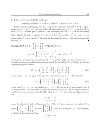Transformaciones lineales 111
Se deduce del Teorema de la Dimensión que
mgA (λ) = dim [ker (λI − A)] = n − rgo (λI − A) = n − (n − r) = r
Recíprocamente, supongamos que λ1, . . . , λk son los diferentes autovalores de A y supon-
gamos que mgA (λi) = maA (λi) para todo i. Elijamos para cada i = 1, . . ., k una base Bi de
ker (λiI − A). Entonces, por el teorema 4.5.14, el conjunto B = B1 ∪ · · · ∪ Bk es linealmente
independiente. Además, el número de vectores en B es
k
i=1
mgA (λi) =
k
i=1
maA (λi) = n. En
consecuencia, B es una base de Fn
formada por autovectores de A y el resultado se deduce del
teorema 4.6.1.
Ejemplo 4.6.6 Sea A =


2 1 1
2 3 2
1 1 2

 ∈ M3 (R). Entonces
pA = det


x − 2 −1 −1
−2 x − 3 −2
−1 −1 x − 2

 = (x − 5) (x − 1)2
Por lo tanto, el conjunto de autovalores de A es el conjunto {1, 5} , maA (1) = 2 y maA (5) = 1.
Calculemos ahora las multiplicidades geométricas de los autovalores de A. Usando las técnicas
del primer capítulo tenemos
5I − A =


3 −1 −1
−2 2 −2
−1 −1 3

 ∼
f


1 0 −1
0 1 −2
0 0 0

 (4.4)
Luego rgo (5I − A) = 2, y por el Teorema de la Dimensión, mgA (5) = 1. Similarmente,
1I − A =


−1 −1 −1
−2 −2 −2
−1 −1 −1

 ∼
f


1 1 1
0 0 0
0 0 0

 (4.5)
y así, rgo (I − A) = 1 lo cual implica mgA (1) = 2. El teorema 4.6.5 nos garantiza que A
es diagonalizable. Para encontrar la matriz P invertible tal que P−1
AP es diagonal debemos
construir bases de los autoespacios ker (5I − A) y ker (I − A) . De la relación (4.4) obtenemos
que
y − 2z = 0
x − z = 0
Luego la solución del sistema homogéneo (5I − A) X = 0 viene dada por los vectores de la
forma


x
2x
x

 = x


1
2
1

. Es decir,





1
2
1





es una base de ker (5I − A). Por otra parte,
se deduce de la relación (4.5) que
x + y + z = 0
 