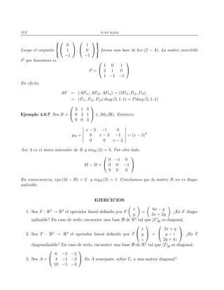 112 juan rada
Luego el conjunto





0
1
−1

 ,


1
0
−1





forma una base de ker (I − A). La matriz invertible
P que buscamos es
P =


1 0 1
2 1 0
1 −1 −1


En efecto,
AP = (AP∗1, AP∗2, AP∗3) = (5P∗1, P∗2, P∗3)
= (P∗1, P∗2, P∗3) diag (5, 1, 1) = Pdiag (5, 1, 1)
Ejemplo 4.6.7 Sea B =


3 1 0
0 3 1
0 0 3

 ∈ M3 (R). Entonces
pB =
x − 3 −1 0
0 x − 3 −1
0 0 x − 3
= (x − 3)3
Así, 3 es el único autovalor de B y maB (3) = 3. Por otro lado,
3I − B =


0 −1 0
0 0 −1
0 0 0


En consecuencia, rgo (3I − B) = 2 y mgB (3) = 1. Concluimos que la matriz B no es diago-
nalizable.
EJERCICIOS
1. Sea F : R2
→ R2
el operador lineal deﬁnido por F
x
y
=
6x − y
3x + 2y
. ¿Es F diago-
nalizable? En caso de serlo, encuentre una base B de R2
tal que [F]B es diagonal.
2. Sea T : R3
→ R3
el operador lineal deﬁnido por T


x
y
z

 =


2x + y
y − z
2y + 4z

. ¿Es T
diagonalizable? En caso de serlo, encuentre una base B de R3
tal que [T]B es diagonal.
3. Sea A =


6 −3 −2
4 −1 −2
10 −5 −3

. Es A semejante, sobre C, a una matriz diagonal?
 