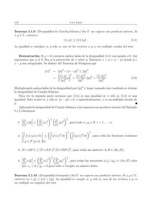 118 juan rada
Teorema 5.1.9 (Desigualdad de Cauchy-Schwarz) Sea V un espacio con producto interno. Si
x, y ∈ V, entonces
| x, y | ≤ x y . (5.1)
La igualdad se satisface si, y sólo si, uno de los vectores x, y es un múltiplo escalar del otro.
Demostración. Si y = 0, entonces ambos lados de la desigualdad (5.1) son iguales a 0. Así
suponemos que y = 0. Sea p la proyección de x sobre y. Entonces x = p + (x − p) donde p y
x − p son ortogonales. Se deduce del Teorema de Pitágoras que
x 2
= p 2
+ x − p 2
≥ p 2
=
x, y
y 2 y
2
=
| x, y |2
y 4 y 2
=
| x, y |2
y 2 (5.2)
Multiplicando ambos lados de la desigualdad por y 2
y luego tomando raíz cuadrada se obtiene
la desigualdad de Cauchy-Schwarz.
Para ver la segunda parte notamos que (5.1) es una igualdad si, y sólo si, (5.2) es una
igualdad. Esto ocurre si, y sólo si, x − p = 0, o equivalentemente, x es un múltiplo escalar de
y.
Aplicando la desigualdad de Cauchy-Schwarz a los espacios con producto interno del Ejemplo
5.1.2 obtenemos
1.
n
i=1
xiyi ≤
n
i=1
|xi|2
1
2 n
i=1
|yi|2
1
2
, para todo xi, yi ∈ F, i = 1, . . ., n;
2.
b
a
f (x) g (x) dx ≤
b
a
[f (x)]2
dx
1
2 b
a
[g (x)]2
dx
1
2
, para toda las funciones continuas
f, g ∈ F ([a, b] , R) ;
3. |Tr (AB∗
)| ≤ [Tr (AA∗
)]
1
2 [Tr (BB∗
)]
1
2 , para todas las matrices A, B ∈ Mn (F) ;
4.
∞
i=1
xiyi ≤
∞
i=1
|xi|2
1
2 ∞
i=1
|yi|2
1
2
, para todas las sucesiones (xn) , (yn) ∈ Suc (F) tales
que xn = 0 y yn = 0 para todo n excepto un número ﬁnito.
Teorema 5.1.10 (Desigualdad triangular) Sea V un espacio con producto interno. Si x, y ∈ V,
entonces x + y ≤ x + y . La igualdad se cumple si, y sólo si, uno de los vectores x, y es
un múltiplo no negativo del otro.
 
