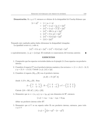 Espacios vectoriales con producto interno 119
Demostración. Si x, y ∈ V, entonces se obtiene de la desigualdad de Cauchy-Schwarz que
x + y 2
= x + y, x + y
= x 2
+ x, y + y, x + y 2
= x 2
+ x, y + x, y + y 2
= x 2
+ 2Re x, y + y 2
≤ x 2
+ 2 | x, y | + y 2
≤ x 2
+ 2 x y + y 2
= ( x + y )2
Tomando raíz cuadrada ambos lados obtenemos la desigualdad triangular.
La igualdad ocurre si, y sólo si,
x 2
+ 2 x, y + y 2
= x 2
+ 2 x y + y 2
o equivalentemente, x, y = x y . El resultado es consecuencia del teorema anterior.
EJERCICIOS
1. Compruebe que los espacios vectoriales dados en el ejemplo 5.1.2 son espacios con producto
interno.
2. Considere el espacio C4
con el producto interno canónico y los vectores x = (1 + i, 3i, 3 − 2i, 5)
y y = (3, 4 − i, 0, 2i). Calcule x, y , x y y .
3. Considere el espacio M2×3 (R) con el producto interno
A, B = Tr B⊤
A
donde A, B ∈ M2×3 (R) . Sean
A =
3 2 5
1 −2 3
, B =
1 0 −1
4 2 −3
y C =
2 2 2
3 5 7
Calcule 2A + 3B, 4C , A y B .
4. Demuestre que si x = (x1, x2) y y = (y1, y2) son elementos de R2
, entonces
x, y = x1y1 − x1y2 − x2y1 + 3x2y2
deﬁne un producto interno sobre R2
.
5. Demuestre que si V es un espacio sobre R con producto interno, entonces, para todo
x, y ∈ V
x, y =
1
4
x + y 2
− x − y 2
 