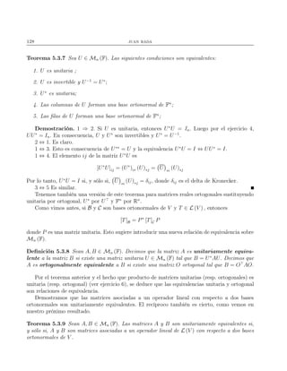 128 juan rada
Teorema 5.3.7 Sea U ∈ Mn (F). Las siguientes condiciones son equivalentes:
1. U es unitaria ;
2. U es invertible y U−1
= U∗
;
3. U∗
es unitaria;
4. Las columnas de U forman una base ortonormal de Fn
;
5. Las ﬁlas de U forman una base ortonormal de Fn
;
Demostración. 1 ⇒ 2. Si U es unitaria, entonces U∗
U = In. Luego por el ejercicio 4,
UU∗
= In. En consecuencia, U y U∗
son invertibles y U∗
= U−1
.
2 ⇔ 1. Es claro.
1 ⇔ 3. Esto es consecuencia de U∗∗
= U y la equivalencia U∗
U = I ⇔ UU∗
= I.
1 ⇔ 4. El elemento ij de la matriz U∗
U es
[U∗
U]ij = (U∗
)i∗ (U)∗j = U ∗i
(U)∗j
Por lo tanto, U∗
U = I si, y sólo si, U ∗i
(U)∗j = δij, donde δij es el delta de Kronecker.
3 ⇔ 5 Es similar.
Tenemos también una versión de este teorema para matrices reales ortogonales sustituyendo
unitaria por ortogonal, U∗
por U⊤
y Fn
por Rn
.
Como vimos antes, si B y C son bases ortonormales de V y T ∈ L (V ) , entonces
[T]B = P∗
[T]C P
donde P es una matriz unitaria. Esto sugiere introducir una nueva relación de equivalencia sobre
Mn (F).
Deﬁnición 5.3.8 Sean A, B ∈ Mn (F). Decimos que la matriz A es unitariamente equiva-
lente a la matriz B si existe una matriz unitaria U ∈ Mn (F) tal que B = U∗
AU. Decimos que
A es ortogonalmente equivalente a B si existe una matriz O ortogonal tal que B = O⊤
AO.
Por el teorema anterior y el hecho que producto de matrices unitarias (resp. ortogonales) es
unitaria (resp. ortogonal) (ver ejercicio 6), se deduce que las equivalencias unitaria y ortogonal
son relaciones de equivalencia.
Demostramos que las matrices asociadas a un operador lineal con respecto a dos bases
ortonormales son unitariamente equivalentes. El recíproco también es cierto, como vemos en
nuestro próximo resultado.
Teorema 5.3.9 Sean A, B ∈ Mn (F). Las matrices A y B son unitariamente equivalentes si,
y sólo si, A y B son matrices asociadas a un operador lineal de L (V ) con respecto a dos bases
ortonormales de V .
 