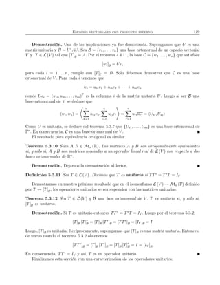 Espacios vectoriales con producto interno 129
Demostración. Una de las implicaciones ya fue demostrada. Supongamos que U es una
matriz unitaria y B = U∗
AU. Sea B = {v1, . . . , vn} una base ortonormal de un espacio vectorial
V y T ∈ L (V ) tal que [T]B = A. Por el teorema 4.4.11, la base C = {w1, . . . , wn} que satisface
[wi]B = Uei
para cada i = 1, . . . n, cumple con [T]C = B. Sólo debemos demostrar que C es una base
ortonormal de V . Para cada i tenemos que
wi = u1iv1 + u2iv2 + · · · + univn
donde Uei = (u1i, u2i, . . . , uni)⊤
es la columna i de la matriz unitaria U. Luego al ser B una
base ortonormal de V se deduce que
wi, wj =
n
k=1
ukivk,
n
l=1
uljvl =
n
r=1
uriurj = U∗i, U∗j
Como U es unitaria, se deduce del teorema 5.3.7 que {U∗1, . . . , U∗n} es una base ortonormal de
Fn
. En consecuencia, C es una base ortonormal de V .
El resultado para equivalencia ortogonal es similar.
Teorema 5.3.10 Sean A, B ∈ Mn (R). Las matrices A y B son ortogonalmente equivalentes
si, y sólo si, A y B son matrices asociadas a un operador lineal real de L (V ) con respecto a dos
bases ortonormales de Rn
.
Demostración. Dejamos la demsotración al lector.
Deﬁnición 5.3.11 Sea T ∈ L (V ). Decimos que T es unitario si TT∗
= T∗
T = IV .
Demostramos en nuestro próximo resultado que en el isomorﬁsmo L (V ) → Mn (F) deﬁnido
por T [T]B, los operadores unitarios se corresponden con las matrices unitarias.
Teorema 5.3.12 Sea T ∈ L (V ) y B una base ortonormal de V . T es unitario si, y sólo si,
[T]B es unitaria.
Demostración. Si T es unitario entonces TT∗
= T∗
T = IV . Luego por el teorema 5.3.2,
[T]B [T]∗
B = [T]B [T∗
]B = [TT∗
]B = [IV ]B = I
Luego, [T]B es unitaria. Recíprocamente, supongamos que [T]B es una matriz unitaria. Entonces,
de nuevo usando el teorema 5.3.2 obtenemos
[TT∗
]B = [T]B [T∗
]B = [T]B [T]∗
B = I = [IV ]B
En consecuencia, TT∗
= IV y así, T es un operador unitario.
Finalizamos esta sección con una caracterización de los operadores unitarios.
 