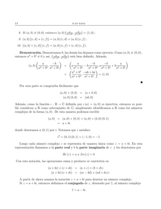 14 juan rada
8. Si (a, b) = (0, 0) entonces (a, b) a
a2+b2 , −b
a2+b2 = (1, 0) ;
9. (a, b) [(c, d) + (e, f)] = (a, b) (c, d) + (a, b) (e, f) ;
10. [(a, b) + (c, d)] (e, f) = (a, b) (e, f) + (c, d) (e, f) .
Demostración. Demostramos 8, las demás las dejamos como ejercicio. Como (a, b) = (0, 0) ,
entonces a2
+ b2
= 0 y así, a
a2+b2 , −b
a2+b2 está bien deﬁnido. Además,
(a, b)
a
a2 + b2
,
−b
a2 + b2
= a
a
a2 + b2
− b
−b
a2 + b2
, a
−b
a2 + b2
+ b
a
a2 + b2
=
a2
+ b2
a2 + b2
,
−ab + ba
a2 + b2
= (1, 0)
Por otra parte se comprueba fácilmente que
(a, 0) + (b, 0) = (a + b, 0)
(a, 0) (b, 0) = (ab, 0)
Además, como la función ι : R → C deﬁnida por ι (a) = (a, 0) es inyectiva, entonces es posi-
ble considerar a R como subconjunto de C; simplemente identiﬁcamos a R como los números
complejos de la forma (a, 0) . De esta manera podemos escribir
(a, b) = (a, 0) + (0, b) = (a, 0) + (b, 0) (0, 1)
= a + bi
donde denotamos a (0, 1) por i. Notamos que i satisface
i2
= (0, 1) (0, 1) = (−1, 0) = −1
Luego cada número complejo z se representa de manera única como z = a + bi. En esta
representación llamamos a la parte real y b la parte imaginaria de z y los denotamos por
Re (z) = a y Im (z) = b
Con esta notación, las operaciones suma y producto se convierten en
(a + bi) + (c + di) = (a + c) + (b + d) i
(a + bi) (c + di) = (ac − bd) + (ad + bc) i
A partir de ahora usamos la notación z = a + bi para denotar un número complejo.
Si z = a + bi, entonces deﬁnimos el conjugado de z, denotado por z, al número complejo
z = a − bi
 