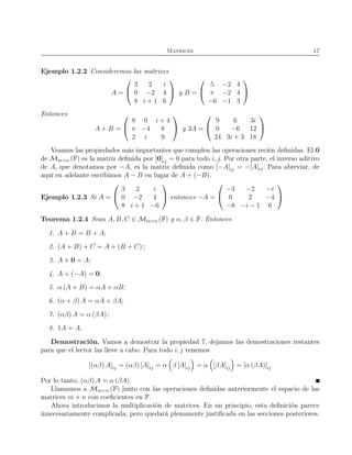 Matrices 17
Ejemplo 1.2.2 Consideremos las matrices
A =


3 2 i
0 −2 4
8 i + 1 6

 y B =


5 −2 4
π −2 4
−6 −1 3


Entonces
A + B =


8 0 i + 4
π −4 8
2 i 9

 y 3A =


9 6 3i
0 −6 12
24 3i + 3 18


Veamos las propiedades más importantes que cumplen las operaciones recién deﬁnidas. El 0
de Mm×n (F) es la matriz deﬁnida por [0]ij = 0 para todo i, j. Por otra parte, el inverso aditivo
de A, que denotamos por −A, es la matriz deﬁnida como [−A]ij = −[A]ij. Para abreviar, de
aquí en adelante escribimos A − B en lugar de A + (−B).
Ejemplo 1.2.3 Si A =


3 2 i
0 −2 4
8 i + 1 −6

 entonces −A =


−3 −2 −i
0 2 −4
−8 −i − 1 6


Teorema 1.2.4 Sean A, B, C ∈ Mm×n (F) y α, β ∈ F. Entonces
1. A + B = B + A;
2. (A + B) + C = A + (B + C) ;
3. A + 0 = A;
4. A + (−A) = 0;
5. α (A + B) = αA + αB;
6. (α + β) A = αA + βA;
7. (αβ) A = α (βA) ;
8. 1A = A.
Demostración. Vamos a demostrar la propiedad 7, dejamos las demostraciones restantes
para que el lector las lleve a cabo. Para todo i, j tenemos
[(αβ) A]ij = (αβ) [A]ij = α β [A]ij = α [βA]ij = [α (βA)]ij
Por lo tanto, (αβ) A = α (βA).
Llamamos a Mm×n (F) junto con las operaciones deﬁnidas anteriormente el espacio de las
matrices m × n con coeﬁcientes en F.
Ahora introducimos la multiplicación de matrices. En un principio, esta deﬁnición parece
innecesariamente complicada, pero quedará plenamente justiﬁcada en las secciones posteriores.
 