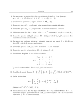Matrices 23
6. Encuentre para la matriz B del ejercicio anterior eiB, donde ei viene dada por:
a) e1 = 1 0 0 ; b) e2 = 0 1 0 y c) e3 = 0 0 1 .
7. Generalice los ejercicios 4 y 5 para matrices en Mm×n (F).
8. Demuestre que (AB)∗j = AB∗j para todas las matrices de tamaño adecuado.
9. Demuestre que (AB)i∗ = Ai∗B para todas las matrices de tamaño adecuado.
10. Demuestre que si A ∈ Mm×n (F) y x = (x1, . . . , xn)⊤
, entonces Ax = x1A∗1 +· · ·+xnA∗n.
11. Demuestre que si A ∈ Mn (F) satisface AB = BA para todo B ∈ Mn (F) , entonces A es
un múltiplo escalar de la identidad.
12. Encuentre una condición necesaria y suﬁciente para que una matriz B ∈ M2 (R) sea
invertible y calcule la inversa cuando existe.
13. Demuestre que si A ∈ Mn (F) y A2
= 0, entonces I − A es invertible.
14. Demuestre que si A es invertible y AB = 0, entonces B = 0.
15. Una matriz diagonal es una matriz de la forma
D =





d11 0 · · · 0
0
...
...
...
... 0
0 · · · 0 dnn





¿Cuándo es D invertible?. En ese caso, ¿cuál es la inversa?
16. Considere la matriz diagonal D =
−1 0
0 1
y A =
1 −1
2 2
. Calcule (A−1
DA)
100
.
17. Dadas las matrices
A =


2 1
0 i
−1 1

 y B =
3 1 + i 0
i 1 −3i
Calcule (AB)⊤
, B⊤
A⊤
, (AB)∗
y B∗
A∗
.
18. Una matriz cuadrada A ∈ Mn (F) es simétrica si A⊤
= A y antisimétrica si A⊤
= −A.
Demuestre que para cualquier matriz B ∈ Mn (F) se tiene: a) BB⊤
y B+B⊤
son matrices
simétricas; b) B − B⊤
es antisimétrica.
 