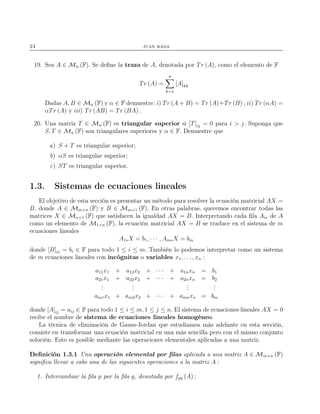 24 juan rada
19. Sea A ∈ Mn (F). Se deﬁne la traza de A, denotada por Tr (A), como el elemento de F
Tr (A) =
n
k=1
[A]kk
Dadas A, B ∈ Mn (F) y α ∈ F demuestre: i) Tr (A + B) = Tr (A)+Tr (B) ; ii) Tr (αA) =
αTr (A) y iii) Tr (AB) = Tr (BA) .
20. Una matriz T ∈ Mn (F) es triangular superior si [T]ij = 0 para i > j. Suponga que
S, T ∈ Mn (F) son triangulares superiores y α ∈ F. Demuestre que
a) S + T es triangular superior;
b) αS es triangular superior;
c) ST es triangular superior.
1.3. Sistemas de ecuaciones lineales
El objetivo de esta sección es presentar un método para resolver la ecuación matricial AX =
B, donde A ∈ Mm×n (F) y B ∈ Mm×1 (F). En otras palabras, queremos encontrar todas las
matrices X ∈ Mn×1 (F) que satisfacen la igualdad AX = B. Interpretando cada ﬁla Ai∗ de A
como un elemento de M1×n (F), la ecuación matricial AX = B se traduce en el sistema de m
ecuaciones lineales
A1∗X = b1, · · · , Am∗X = bm
donde [B]i1 = bi ∈ F para todo 1 ≤ i ≤ m. También lo podemos interpretar como un sistema
de m ecuaciones lineales con incógnitas o variables x1, . . . , xn :
a11x1 + a12x2 + · · · + a1nxn = b1
a21x1 + a22x2 + · · · + a2nxn = b2
...
...
...
...
am1x1 + am2x2 + · · · + amnxn = bm
donde [A]ij = aij ∈ F para todo 1 ≤ i ≤ m, 1 ≤ j ≤ n. El sistema de ecuaciones lineales AX = 0
recibe el nombre de sistema de ecuaciones lineales homogéneo.
La técnica de eliminación de Gauss-Jordan que estudiamos más adelante en esta sección,
consiste en transformar una ecuación matricial en una más sencilla pero con el mismo conjunto
solución. Esto es posible mediante las operaciones elementales aplicadas a una matriz.
Deﬁnición 1.3.1 Una operación elemental por ﬁlas aplicada a una matriz A ∈ Mm×n (F)
signiﬁca llevar a cabo una de las siguientes operaciones a la matriz A :
1. Intercambiar la ﬁla p por la ﬁla q, denotada por fpq (A) ;
 