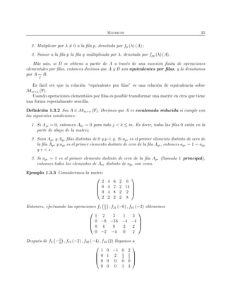 Matrices 25
2. Muliplicar por λ = 0 a la ﬁla p, denotada por fp (λ) (A) ;
3. Sumar a la ﬁla p la ﬁla q multiplicada por λ, denotada por fpq (λ) (A) .
Más aún, si B se obtiene a partir de A a través de una sucesión ﬁnita de operaciones
elementales por ﬁlas, entonces decimos que A y B son equivalentes por ﬁlas, y lo denotamos
por A ∼
f
B.
Es fácil ver que la relación “equivalente por ﬁlas” es una relación de equivalencia sobre
Mm×n (F).
Usando operaciones elementales por ﬁlas es posible transformar una matriz en otra que tiene
una forma especialmente sencilla.
Deﬁnición 1.3.2 Sea A ∈ Mm×n (F). Decimos que A es escalonada reducida si cumple con
las siguientes condiciones:
1. Si Aj∗ = 0, entonces Ak∗ = 0 para todo j < k ≤ m. Es decir, todas las ﬁlas 0 están en la
parte de abajo de la matriz;
2. Sean Ap∗ y Aq∗ ﬁlas distintas de 0 y p < q. Si apr es el primer elemento distinto de cero de
la ﬁla Ap∗ y aqs es el primer elemento distinto de cero de la ﬁla Aq∗, entonces apr = 1 = aqs
y r < s.
3. Si apr = 1 es el primer elemento distinto de cero de la ﬁla Ap∗ (llamado 1 principal),
entonces todos los elementos de A∗r distinto de apr son ceros.
Ejemplo 1.3.3 Consideremos la matriz




2 4 6 2 6
6 4 2 2 14
0 4 8 2 2
2 2 2 2 8




Entonces, efectuando las operaciones f1
1
2
, f21 (−6) , f41 (−2) obtenemos




1 2 3 1 3
0 −8 −16 −4 −4
0 4 8 2 2
0 −2 −4 0 2




Después de f2 −1
8
, f12 (−2) , f32 (−4) , f42 (2) llegamos a




1 0 −1 0 2
0 1 2 1
2
1
2
0 0 0 0 0
0 0 0 1 3




 