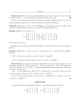 Matrices 31
Demostración. Es consecuencia inmediata del teorema 1.3.4, el teorema anterior y el hecho
de que la relación “ ∼
f
” es una relación de equivalencia sobre Mm×n (F).
A partir de este momento diremos que la matriz escalonada reducida R tal que A ∼
f
R es la
matriz escalonada reducida de A. Tiene sentido ahora la siguiente deﬁnición.
Deﬁnición 1.3.11 Sea A ∈ Mm×n (F). El rango de A, denotado por rgo (A), se deﬁne como
el número de ﬁlas distintas de cero en la matriz escalonada reducida de A.
Ejemplo 1.3.12 Por el ejemplo 1.3.3,
A =




2 4 6 2 6
6 4 2 2 14
0 4 8 2 2
2 2 2 2 8



 ∼
f




1 0 −1 0 2
0 1 2 0 −1
0 0 0 1 3
0 0 0 0 0




Por lo tanto, rgo (A) = 3.
El rango de una matriz está intimamente ligado a la solución de un sistema de ecuaciones
lineales.
Corolario 1.3.13 Sea A ∈ Mm×n (F) , B ∈ Mm×1 (F) y A = (A, B) la matriz ampliada.
Entonces:
1. AX = B tiene una solución si, y sólo si, rgo (A) = rgo A ;
2. AX = B tiene una solución única si, y sólo si, rgo (A) = rgo A = n.
Demostración. Las mismas operaciones elementales por ﬁla que llevan la matriz A a la
escalonada reducida E, llevan la matriz A = (A, B) a la matriz E = (E, C). Por el teorema
1.3.5, las ecuaciones AX = B y EX = C tienen exactamente las mismas soluciones. Ahora, por
el teorema 1.3.6 tenemos:
1. EX = C tiene solución si, y sólo si, [C]j1 = 0 para todo j > rgo (A) si, y sólo si, E es la
matriz escalonada reducida de A si, y sólo si, rgo (A) = rgo A .
2. EX = C tiene solución única si, y sólo si, [C]j1 = 0 para todo j > rgo (A) = n si, y sólo
si, rgo (A) = rgo A = n.
EJERCICIOS
1. Encuentre la matriz escalonada reducida y el rango de las siguientes matrices:
A =


−2 6 0
−1 2 −1
0 1 2

 ; B =


3 −1 2 1 0 0
2 1 1 0 1 0
1 −3 0 0 0 1

 ;
 