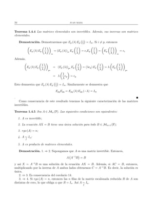 34 juan rada
Teorema 1.4.4 Las matrices elementales son invertibles. Además, sus inversas son matrices
elementales.
Demostración. Demostraremos que Ep (λ) Ep
1
λ
= Im. Si i = p, entonces
Ep (λ) Ep
1
λ i∗
= (Ep (λ))i∗ Ep
1
λ
= eiEp
1
λ
= Ep
1
λ i∗
= ei
Además,
Ep (λ) Ep
1
λ p∗
= (Ep (λ))p∗ Ep
1
λ
= (λep) Ep
1
λ
= λ Ep
1
λ p∗
= λ
1
λ
ep = ep
Esto demuestra que Ep (λ) Ep
1
λ
= Im. Similarmente se demuestra que
EpqEpq = Epq (λ) Epq (−λ) = Im
.
Como consecuencia de este resultado tenemos la siguiente caracterización de las matrices
invertibles.
Teorema 1.4.5 Sea A ∈ Mn (F). Las siguientes condiciones son equivalentes:
1. A es invertible;
2. La ecuación AX = B tiene una única solución para todo B ∈ Mn×1 (F);
3. rgo (A) = n;
4. A ∼
f
In;
5. A es producto de matrices elementales.
Demostración. 1. ⇒ 2. Supongamos que A es una matriz invertible. Entonces,
A A−1
B = B
y así X = A−1
B es una solución de la ecuación AX = B. Además, si AC = B, entonces,
multiplicando por la inversa de A ambos lados obtenemos C = A−1
B. Es decir, la solución es
única.
2. ⇒ 3. Es consecuencia del corolario 14.
3. ⇒ 4. Si rgo (A) = n, entonces las n ﬁlas de la matriz escalonada reducida R de A son
distintas de cero, lo que obliga a que R = In. Así A ∼
f
In.
 