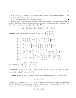 Matrices 35
4. ⇒ 5. Si A ∼
f
In, entonces, por el teorema 1.4.3 existen matrices elementales E1, . . . , Ek
tales que A = Ek · · · E1In = Ek · · · E1.
5. ⇒ 1. Es consecuencia de los teoremas 1.4.4 y 1.2.12.
Tenemos ahora un método para calcular la inversa de una matriz. En efecto, si A es invertible,
entonces el teorema 1.3.4 nos indica cómo construir matrices elementales E1, . . . , Ek tales que
Ek · · · E1A = In. En particular, Ek · · · E1 = A−1
. Además,
Ek · · · E1 (A, I) = (Ek · · · E1A, Ek · · · E1I) = I, A−1
Ejemplo 1.4.6 Calculemos la inversa de la matriz A =


1 3 −2
2 8 −3
1 7 1

.


1 3 -2 1 0 0
2 8 -3 0 1 0
1 7 1 0 0 1

 f21(-2)


1 3 -2 1 0 0
0 2 1 -2 1 0
1 7 1 0 0 1

 f31(-1)


1 3 -2 1 0 0
0 2 1 -2 1 0
0 4 3 -1 0 1

 f32(-2)


1 3 -2 1 0 0
0 2 1 -2 1 0
0 0 1 3 -2 1

 f2(1/2)


1 3 -2 1 0 0
0 1 1/2 -1 1/2 0
0 0 1 3 -2 1

 f23(-1/2)


1 3 -2 1 0 0
0 1 0 -5/2 3/2 -1/2
0 0 1 3 -2 1

 f13(2)


1 3 0 7 -4 2
0 1 0 -5/2 3/2 -1/2
0 0 1 3 -2 1

 f12(-3)


1 0 0 29/2 -17/2 7/2
0 1 0 -5/2 3/2 -1/2
0 0 1 3 -2 1


Por lo tanto, A−1
=


29/2 -17/2 7/2
-5/2 3/2 -1/2
3 -2 1

.
Corolario 1.4.7 Sean A, B ∈ Mm×n (F). Entonces, A ∼
f
B si, y sólo si, existe una matriz
invertible P ∈ Mm (F) tal que B = PA.
Demostración. Si A ∼
f
B, entonces existen matrices elementales E1, . . ., Ek tales que
B = Ek · · ·E1A.
Luego B = PA, donde P = Ek · · · E1 ∈ Mm (F) es invertible. Recíprocamente, supongamos
que B = QA, donde Q es una matriz invertible. Entonces, por el teorema 1.4.5, Q = Er · · · E1,
para ciertas matrices elementales E1, . . . , Er. En consecuencia,
B = Er · · · E1A
 