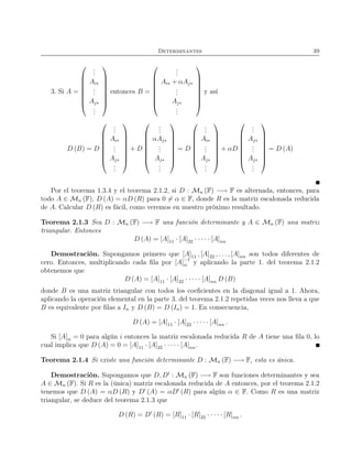 Determinantes 39
3. Si A =








...
Ai∗
...
Aj∗
...








entonces B =








...
Ai∗ + αAj∗
...
Aj∗
...








y así
D (B) = D








...
Ai∗
...
Aj∗
...








+ D








...
αAj∗
...
Aj∗
...








= D








...
Ai∗
...
Aj∗
...








+ αD








...
Aj∗
...
Aj∗
...








= D (A)
Por el teorema 1.3.4 y el teorema 2.1.2, si D : Mn (F) −→ F es alternada, entonces, para
todo A ∈ Mn (F), D (A) = αD (R) para 0 = α ∈ F, donde R es la matriz escalonada reducida
de A. Calcular D (R) es fácil, como veremos en nuestro próximo resultado.
Teorema 2.1.3 Sea D : Mn (F) −→ F una función determinante y A ∈ Mn (F) una matriz
triangular. Entonces
D (A) = [A]11 · [A]22 · · · · · [A]nn
Demostración. Supongamos primero que [A]11 , [A]22 , . . . , [A]nn son todos diferentes de
cero. Entonces, multiplicando cada ﬁla por [A]−1
ii y aplicando la parte 1. del teorema 2.1.2
obtenemos que
D (A) = [A]11 · [A]22 · · · · · [A]nn D (B)
donde B es una matriz triangular con todos los coeﬁcientes en la diagonal igual a 1. Ahora,
aplicando la operación elemental en la parte 3. del teorema 2.1.2 repetidas veces nos lleva a que
B es equivalente por ﬁlas a In y D (B) = D (In) = 1. En consecuencia,
D (A) = [A]11 · [A]22 · · · · · [A]nn .
Si [A]ii = 0 para algún i entonces la matriz escalonada reducida R de A tiene una ﬁla 0, lo
cual implica que D (A) = 0 = [A]11 · [A]22 · · · · · [A]nn.
Teorema 2.1.4 Si existe una función determinante D : Mn (F) −→ F, esta es única.
Demostración. Supongamos que D, D′
: Mn (F) −→ F son funciones determinantes y sea
A ∈ Mn (F). Si R es la (única) matriz escalonada reducida de A entonces, por el teorema 2.1.2
tenemos que D (A) = αD (R) y D′
(A) = αD′
(R) para algún α ∈ F. Como R es una matriz
triangular, se deduce del teorema 2.1.3 que
D (R) = D′
(R) = [R]11 · [R]22 · · · · · [R]nn .
 