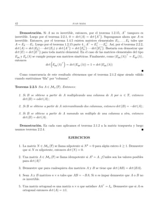 42 juan rada
Demostración. Si A no es invertible, entonces, por el teorema 1.2.15, A⊤
tampoco es
invertible. Luego por el teorema 2.2.1, 0 = det (A) = det A⊤
. Supongamos ahora que A es
invertible. Entonces, por el teorema 1.4.5 existen matrices elementales E1, . . . , Ek tales que
A = Ek · · · E1. Luego por el teorema 1.2.15 parte 4., A⊤
= E⊤
1 · · · E⊤
k . Así, por el teorema 2.2.2,
det (A) = det (Ek) · · · det (E1) y det A⊤
= det E⊤
k · · · det E⊤
1 . Bastaría con demostrar que
det (E) = det E⊤
para toda matriz elemental. En el caso de las matrices elementales del tipo
Epq y Ep (λ) se cumple porque son matrices simétricas. Finalmente, como (Epq (λ))⊤
= Eqp (λ) ,
entonces
det Epq (λ)⊤
= det (Eqp (λ)) = 1 = det (Epq (λ))
Como consecuencia de este resultado obtenemos que el teorema 2.1.2 sigue siendo válido
cuando sustituimos “ﬁla” por “columna”.
Teorema 2.2.5 Sea A ∈ Mn (F). Entonces:
1. Si B se obtiene a partir de A multiplicando una columna de A por α ∈ F, entonces
det (B) = αdet (A) ;
2. Si B se obtiene a partir de A intercambiando dos columnas, entonces det (B) = −det (A) ;
3. Si B se obtiene a partir de A sumando un múltiplo de una columna a otra, entonces
det (B) = det (A) .
Demostración. En cada caso aplicamos el teorema 2.1.2 a la matriz traspuesta y luego
usamos teorema 2.2.4.
EJERCICIOS
1. La matriz N ∈ Mn (F) se llama nilpotente si Nk
= 0 para algún entero k ≥ 1. Demuestre
que si N es nilpotente, entonces det (N) = 0.
2. Una matriz A ∈ Mn (F) se llama idempotente si A2
= A. ¿Cuáles son los valores posibles
para det (A)?
3. Demuestre que para cualesquiera dos matrices A y B se tiene que det (AB) = det (BA).
4. Sean A y B matrices n × n tales que AB = −BA. Si n es impar demuestre que A o B no
es invertible.
5. Una matriz ortogonal es una matriz n × n que satisface AA⊤
= In. Demuestre que si A es
ortogonal entonces det (A) = ±1.
 