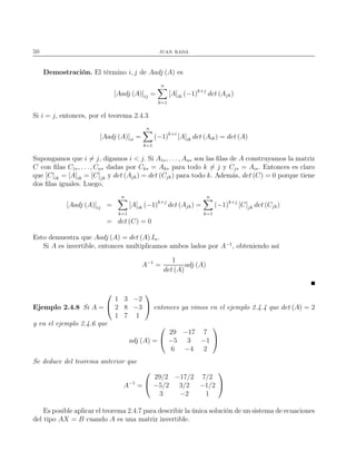 50 juan rada
Demostración. El término i, j de Aadj (A) es
[Aadj (A)]ij =
n
k=1
[A]ik (−1)k+j
det (Ajk)
Si i = j, entonces, por el teorema 2.4.3
[Aadj (A)]ii =
n
k=1
(−1)k+i
[A]ik det (Aik) = det (A)
Supongamos que i = j, digamos i < j. Si A1∗, . . . , An∗ son las ﬁlas de A construyamos la matriz
C con ﬁlas C1∗, . . ., Cn∗ dadas por Ck∗ = Ak∗ para todo k = j y Cj∗ = Ai∗. Entonces es claro
que [C]ik = [A]ik = [C]jk y det (Ajk) = det (Cjk) para todo k. Además, det (C) = 0 porque tiene
dos ﬁlas iguales. Luego,
[Aadj (A)]ij =
n
k=1
[A]ik (−1)k+j
det (Ajk) =
n
k=1
(−1)k+j
[C]jk det (Cjk)
= det (C) = 0
Esto demuestra que Aadj (A) = det (A) In.
Si A es invertible, entonces multiplicamos ambos lados por A−1
, obteniendo así
A−1
=
1
det (A)
adj (A)
Ejemplo 2.4.8 Si A =


1 3 −2
2 8 −3
1 7 1

 entonces ya vimos en el ejemplo 2.4.4 que det (A) = 2
y en el ejemplo 2.4.6 que
adj (A) =


29 −17 7
−5 3 −1
6 −4 2


Se deduce del teorema anterior que
A−1
=


29/2 −17/2 7/2
−5/2 3/2 −1/2
3 −2 1


Es posible aplicar el teorema 2.4.7 para describir la única solución de un sistema de ecuaciones
del tipo AX = B cuando A es una matriz invertible.
 