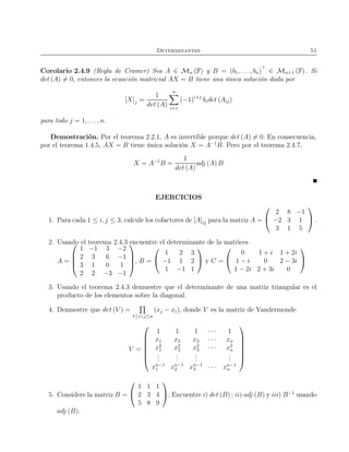 Determinantes 51
Corolario 2.4.9 (Regla de Cramer) Sea A ∈ Mn (F) y B = (b1, . . . , bn)⊤
∈ Mn×1 (F) . Si
det (A) = 0, entonces la ecuación matricial AX = B tiene una única solución dada por
[X]j =
1
det (A)
n
i=1
(−1)i+j
bidet (Aij)
para todo j = 1, . . ., n.
Demostración. Por el teorema 2.2.1, A es invertible porque det (A) = 0. En consecuencia,
por el teorema 1.4.5, AX = B tiene única solución X = A−1
B. Pero por el teorema 2.4.7,
X = A−1
B =
1
det (A)
adj (A) B
EJERCICIOS
1. Para cada 1 ≤ i, j ≤ 3, calcule los cofactores de [A]ij para la matriz A =


2 8 −1
−2 3 1
3 1 5

 .
2. Usando el teorema 2.4.3 encuentre el determinante de la matrices
A =




1 −1 3 −2
2 3 6 −1
3 1 0 1
2 2 −3 −1



, B =


1 2 3
−1 1 2
1 −1 1

 y C =


0 1 + i 1 + 2i
1 − i 0 2 − 3i
1 − 2i 2 + 3i 0


3. Usando el teorema 2.4.3 demuestre que el determinante de una matriz triangular es el
producto de los elementos sobre la diagonal.
4. Demuestre que det (V ) =
1≤i<j≤n
(xj − xi), donde V es la matriz de Vandermonde
V =







1 1 1 · · · 1
x1 x2 x3 · · · xn
x2
1 x2
2 x2
3 · · · x2
n
...
...
...
...
xn−1
1 xn−1
2 xn−1
3 · · · xn−1
n







5. Considere la matriz B =


1 1 1
2 3 4
5 8 9

. Encuentre i) det (B) ; ii) adj (B) y iii) B−1
usando
adj (B).
 