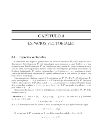 CAPÍTULO 3
ESPACIOS VECTORIALES
3.1. Espacios vectoriales
Comenzamos este capítulo generalizando los espacios conocidos R2
y R3
a espacios de n
dimensiones. Recordamos que R2
está formado por pares ordenados (x1, x2), donde x1 y x2 son
números reales. Los elementos de R2
los visualizamos como puntos del plano cartesiano y estos
a su vez están en correspondencia natural con los vectores del plano que tienen punto inicial en
el origen. Similarmente, R3
consiste en ternas (x1, x2, x3), donde x1, x2 y x3 son números reales
y estos los identiﬁcamos con puntos del espacio tridimensional o con vectores del espacio con
punto inicial en el origen.
Más generalmente, dado un entero n ≥ 1, denotamos por Fn
(F = R o F = C) al conjunto de
todas las n-uplas (x1, . . . , xn), donde cada xi ∈ F. Por analogía a los espacios R2
y R3
, llamamos
vectores a los elementos de Fn
. Para cada k = 1, . . . , n, decimos que xk es la coordenada k-ésima
de la n-upla. Las n-uplas x = (x1, . . . , xn) y y = (y1, . . . , yn) de Fn
son iguales si, y sólo si, xk = yk
para todo k = 1, . . ., n.
Extendemos la suma de vectores y multiplicación escalar conocidas para R2
y R3
a Fn
de la
siguiente manera:
Deﬁnición 3.1.1 Sean x = (x1, . . . , xn) , y = (y1, . . . , yn) ∈ Fn
. La suma de x y y, denotado
por x + y, es la n-upla
x + y = (x1 + y1, . . . , xn + yn) .
Si α ∈ F, la multiplicación del escalar α por x se denota por αx y se deﬁne como la n-upla
αx = (αx1, . . . , αxn)
El vector cero de Fn
se denota por 0 y se deﬁne como la n-upla 0 = (0, . . . , 0). Si
x = (x1, . . . , xn) ∈ Fn
,
 