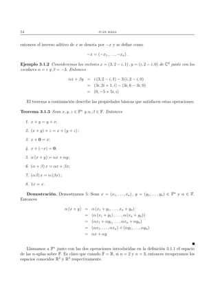 54 juan rada
entonces el inverso aditivo de x se denota por −x y se deﬁne como
−x = (−x1, . . . , −xn) .
Ejemplo 3.1.2 Consideremos los vectores x = (3, 2 − i, 1) , y = (i, 2 − i, 0) de C3
junto con los
escalares α = i y β = −3. Entonces
αx + βy = i (3, 2 − i, 1) − 3 (i, 2 − i, 0)
= (3i, 2i + 1, i) − (3i, 6 − 3i, 0)
= (0, −5 + 5i, i)
El teorema a continuación describe las propiedades básicas que satisfacen estas operaciones.
Teorema 3.1.3 Sean x, y, z ∈ Fn
y α, β ∈ F. Entonces
1. x + y = y + x;
2. (x + y) + z = x + (y + z) ;
3. x + 0 = x;
4. x + (−x) = 0;
5. α (x + y) = αx + αy;
6. (α + β) x = αx + βx;
7. (αβ) x = α (βx) ;
8. 1x = x.
Demostración. Demostramos 5. Sean x = (x1, . . . , xn) , y = (y1, . . . , yn) ∈ Fn
y α ∈ F.
Entonces
α (x + y) = α (x1 + y1, . . ., xn + yn)
= (α (x1 + y1) , . . . , α (xn + yn))
= (αx1 + αy1, . . ., αxn + αyn)
= (αx1, . . . , αxn) + (αy1, . . . , αyn)
= αx + αy
Llamamos a Fn
junto con las dos operaciones introducidas en la deﬁnición 3.1.1 el espacio
de las n-uplas sobre F. Es claro que cuando F = R, si n = 2 y n = 3, entonces recuperamos los
espacios conocidos R2
y R3
respectivamente.
 