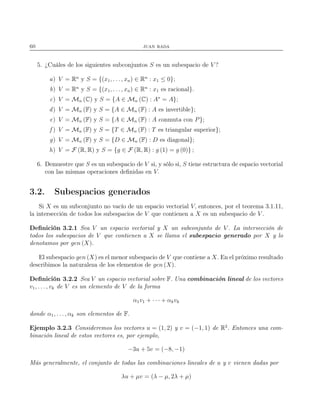 60 juan rada
5. ¿Cuáles de los siguientes subconjuntos S es un subespacio de V ?
a) V = Rn
y S = {(x1, . . . , xn) ∈ Rn
: x1 ≤ 0};
b) V = Rn
y S = {(x1, . . . , xn) ∈ Rn
: x1 es racional}.
c) V = Mn (C) y S = {A ∈ Mn (C) : A∗
= A};
d) V = Mn (F) y S = {A ∈ Mn (F) : A es invertible};
e) V = Mn (F) y S = {A ∈ Mn (F) : A conmuta con P};
f ) V = Mn (F) y S = {T ∈ Mn (F) : T es triangular superior};
g) V = Mn (F) y S = {D ∈ Mn (F) : D es diagonal};
h) V = F (R, R) y S = {g ∈ F (R, R) : g (1) = g (0)} ;
6. Demuestre que S es un subespacio de V si, y sólo si, S tiene estructura de espacio vectorial
con las mismas operaciones deﬁnidas en V.
3.2. Subespacios generados
Si X es un subconjunto no vacío de un espacio vectorial V, entonces, por el teorema 3.1.11,
la intersección de todos los subespacios de V que contienen a X es un subespacio de V .
Deﬁnición 3.2.1 Sea V un espacio vectorial y X un subconjunto de V . La intersección de
todos los subespacios de V que contienen a X se llama el subespacio generado por X y lo
denotamos por gen (X).
El subespacio gen (X) es el menor subespacio de V que contiene a X. En el próximo resultado
describimos la naturaleza de los elementos de gen (X).
Deﬁnición 3.2.2 Sea V un espacio vectorial sobre F. Una combinación lineal de los vectores
v1, . . . , vk de V es un elemento de V de la forma
α1v1 + · · · + αkvk
donde α1, . . . , αk son elementos de F.
Ejemplo 3.2.3 Consideremos los vectores u = (1, 2) y v = (−1, 1) de R2
. Entonces una com-
binación lineal de estos vectores es, por ejemplo,
−3u + 5v = (−8, −1)
Más generalmente, el conjunto de todas las combinaciones lineales de u y v vienen dadas por
λu + µv = (λ − µ, 2λ + µ)
 