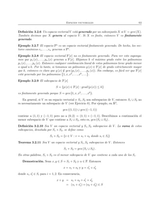 Espacios vectoriales 63
Deﬁnición 3.2.6 Un espacio vectorial V está generado por un subconjunto X si V = gen (X).
También decimos que X genera al espacio V . Si X es ﬁnito, entonces V es ﬁnitamente
generado.
Ejemplo 3.2.7 El espacio Fn
es un espacio vectorial ﬁnitamente generado. De hecho, los vec-
tores canónicos e1, . . . , en generan a Fn
.
Ejemplo 3.2.8 El espacio vectorial F [x] no es ﬁnitamente generado. Para ver esto suponga-
mos que p1 (x) , . . . , pn (x) generan a F [x]. Elijamos k el máximo grado entre los polinomios
p1 (x) , . . . , pn (x). Entonces cualquier combinación lineal de estos polinomios tiene grado menor
o igual a k. Por lo tanto, si tomamos un polinomio g (x) ∈ F [x] de grado estrictamente mayor
que k, entonces es claro que g (x) /∈ gen (p1 (x) , . . . , pn (x)). Sin embargo, es fácil ver que F [x]
está generado por los polinomios 1, x, x2
, . . . , xk
, . . . .
Ejemplo 3.2.9 El subespacio de F [x]
S = {p (x) ∈ F [x] : grad (p (x)) ≤ k}
es ﬁnitamente generado porque S = gen 1, x, x2
, . . ., xk
.
En general, si V es un espacio vectorial y S1, S2 son subespacios de V, entonces S1 ∪ S2 no
es necesariamente un subespacio de V (ver Ejercicio 8). Por ejemplo, en R2
,
gen ((1, 1)) ∪ gen ((−1, 1))
contiene a (1, 1) y (−1, 1) pero no a (0, 2) = (1, 1) + (−1, 1). Describimos a continuación el
menor subespacio de V que contiene a S1 ∪ S2, esto es, gen (S1 ∪ S2) .
Deﬁnición 3.2.10 Sea V un espacio vectorial y S1, S2 subespacios de V . La suma de estos
subespacios, denotada por S1 + S2, se deﬁne como
S1 + S2 = {v ∈ V : v = s1 + s2 donde si ∈ Si}
Teorema 3.2.11 Sea V un espacio vectorial y S1, S2 subespacios de V . Entonces
S1 + S2 = gen (S1 ∪ S2) .
En otras palabras, S1 + S2 es el menor subespacio de V que contiene a cada uno de los Si.
Demostración. Sean x, y ∈ S = S1 + S2 y α ∈ F. Entonces
x = s1 + s2 y y = s′
1 + s′
2
donde si, s′
i ∈ Si para i = 1, 2. En consecuencia,
x + y = s1 + s2 + s′
1 + s′
2
= (s1 + s′
1) + (s2 + s′
2) ∈ S
 