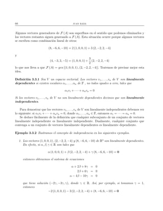66 juan rada
Algunos vectores generadores de F (A) son superﬂuos en el sentido que podemos eliminarlos y
los vectores restantes siguen generando a F (A). Esta situación ocurre porque algunos vectores
se escriben como combinación lineal de otros:
(8, −6, 6, −10) = 2 (1, 0, 0, 1) + 3 (2, −2, 2, −4)
y
(4, −3, 3, −5) = (1, 0, 0, 1) +
3
2
(2, −2, 2, −4)
lo que nos lleva a que F (A) = gen [(1, 0, 0, 1), (2, −2, 2, −4)]. Tratemos de precisar mejor esta
idea.
Deﬁnición 3.3.1 Sea V un espacio vectorial. Los vectores v1, . . . , vn de V son linealmente
dependientes si existen escalares α1, . . . , αn de F , no todos iguales a cero, tales que
α1v1 + · · · + αnvn = 0
Si los vectores v1, . . . , vn de V no son linealmente dependientes decimos que son linealmente
independientes.
Para demostrar que los vectores v1, . . . , vn de V son linealmente independientes debemos ver
lo siguiente: si α1v1 + · · · + αnvn = 0, donde α1, . . . , αn ∈ F, entonces α1 = · · · = αn = 0.
Se deduce fácilmente de la deﬁnición que cualquier subconjunto de un conjunto de vectores
linealmente independiente es linealmente independiente. Dualmente, cualquier conjunto que
contenga a un conjunto de vectores linealmente dependientes es linealmente dependiente.
Ejemplo 3.3.2 Ilustramos el concepto de independencia en los siguientes ejemplos.
1. Los vectores (1, 0, 0, 1) , (2, −2, 2, −4) y (8, −6, 6, −10) de R4
son linealmente dependientes.
En efecto, si α, β, γ ∈ R son tales que
α (1, 0, 0, 1) + β (2, −2, 2, −4) + γ (8, −6, 6, −10) = 0
entonces obtenemos el sistema de ecuaciones
α + 2β + 8γ = 0
2β + 6γ = 0
α − 4β − 10γ = 0
que tiene solución (−2γ, −3γ, γ), donde γ ∈ R. Así, por ejemplo, si tomamos γ = 1,
entonces
−2 (1, 0, 0, 1) − 3 (2, −2, 2, −4) + (8, −6, 6, −10) = 0
 