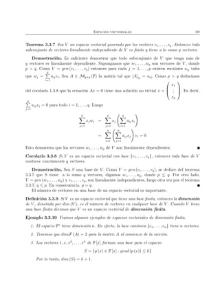 Espacios vectoriales 69
Teorema 3.3.7 Sea V un espacio vectorial generado por los vectores v1, . . . , vq. Entonces todo
subconjunto de vectores linealmente independiente de V es ﬁnito y tiene a lo sumo q vectores.
Demostración. Es suﬁciente demostrar que todo subconjunto de V que tenga más de
q vectores es linealmente dependiente. Supongamos que w1, . . . , wp son vectores de V , donde
p > q. Como V = gen (v1, . . . , vq) entonces para cada j = 1, . . ., p existen escalares aij tales
que wj =
q
i=1
aijvi. Sea A ∈ Mq×p (F) la matriz tal que [A]ij = aij. Como p > q deducimos
del corolario 1.3.8 que la ecuación Ax = 0 tiene una solución no trivial x =



x1
...
xp


. Es decir,
p
j=1
aijxj = 0 para todo i = 1, . . . , q. Luego
p
j=1
xjwj =
p
j=1
xj
q
i=1
aijvi
=
q
i=1
p
j=1
aijxj vi = 0
Esto demuestra que los vectores w1, . . ., wp de V son linealmente dependientes.
Corolario 3.3.8 Si V es un espacio vectorial con base {v1, . . ., vq}, entonces toda base de V
contiene exactamente q vectores.
Demostración. Sea S una base de V . Como V = gen (v1, . . . , vq), se deduce del teorema
3.3.7 que S tiene a lo sumo q vectores, digamos w1, . . . , wp, donde p ≤ q. Por otro lado,
V = gen (w1, . . . , wp) y v1, . . . , vq, son linealmente independientes, luego otra vez por el teorema
3.3.7, q ≤ p. En consecuencia, p = q.
El número de vectores en una base de un espacio vectorial es importante.
Deﬁnición 3.3.9 Si V es un espacio vectorial que tiene una base ﬁnita, entonces la dimensión
de V , denotada por dim (V ), es el número de vectores en cualquier base de V . Cuando V tiene
una base ﬁnita decimos que V es un espacio vectorial de dimensión ﬁnita.
Ejemplo 3.3.10 Veamos algunos ejemplos de espacios vectoriales de dimensión ﬁnita.
1. El espacio Fn
tiene dimensión n. En efecto, la base canónica {e1, . . ., en} tiene n vectores.
2. Tenemos que dimF (A) = 2 para la matriz A al comienzo de la sección.
3. Los vectores 1, x, x2
, . . . , xk
de F [x] forman una base para el espacio
S = {p (x) ∈ F [x] : grad (p (x)) ≤ k}
Por lo tanto, dim (S) = k + 1.
 