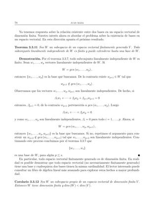 70 juan rada
Ya tenemos respuesta sobre la relación existente entre dos bases en un espacio vectorial de
dimensión ﬁnita. Nuestro interés ahora es abordar el problema sobre la existencia de bases en
un espacio vectorial. En esta dirección apunta el próximo resultado.
Teorema 3.3.11 Sea W un subespacio de un espacio vectorial ﬁnitamente generado V . Todo
subconjunto linealmente independiente de W es ﬁnito y puede extenderse hasta una base de W.
Demostración. Por el teorema 3.3.7, todo subconjunto linealmente independiente de W es
ﬁnito. Sean w1, . . . , wp vectores linealmente independientes de W. Si
W = gen (w1, . . . , wp) ,
entonces {w1, . . . , wp} es la base que buscamos. De lo contrario existe wp+1 ∈ W tal que
wp+1 /∈ gen (w1, . . ., wp) .
Observamos que los vectores w1, . . . , wp, wp+1 son linealmente independientes. De hecho, si
β1w1 + · · · + βpwp + βp+1wp+1 = 0
entonces, βp+1 = 0, de lo contrario wp+1 pertenecería a gen (w1, . . . , wp). Luego
β1w1 + · · · + βpwp = 0
y como w1, . . . , wp son linealmente independientes, βi = 0 para todo i = 1, . . . , p. Ahora, si
W = gen (w1, . . ., wp, wp+1) ,
entonces {w1, . . . , wp, wp+1} es la base que buscamos. Si no, repetimos el argumento para con-
struir un wp+2 /∈ gen (w1, . . . , wp+1) tal que w1, . . . , wp+2 son linealmente independientes. Con-
tinuando este proceso concluimos por el teorema 3.3.7 que
{w1, . . . , ws}
es una base de W, para algún p ≤ s.
En particular, todo espacio vectorial ﬁnitamente generado es de dimensión ﬁnita. En reali-
dad es posible demostrar que todo espacio vectorial (no necesariamente ﬁnitamente generado)
tiene una base y cualesquiera dos bases tienen la misma cardinalidad. El lector interesado puede
consultar un libro de álgebra lineal más avanzado para explorar estos hechos a mayor profundi-
dad.
Corolario 3.3.12 Sea W un subespacio propio de un espacio vectorial de dimensión ﬁnita V .
Entonces W tiene dimensión ﬁnita y dim (W) < dim (V ).
 