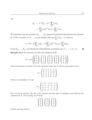 Espacios vectoriales 73
Así
A∗j = P−1
E∗j = P−1
r
i=1
αiE∗ki
=
r
i=1
αi P−1
E∗ki
=
r
i=1
αiA∗ki
Esto demuestra que las columnas A∗k1, . . . , A∗kr generan el subespacio generado por las columnas
de A. Por otra parte, si β1, . . . , βr son escalares tales que
r
i=1
βiA∗ki
= 0, entonces
0 = P0 = P
r
i=1
βiA∗ki
= P
r
i=1
βi P−1
E∗ki
=
r
i=1
βiE∗ki
Como E∗k1, . . . , E∗kr son linealmente independientes concluimos que β1 = · · · = βr = 0.
Ejemplo 3.4.2 Encontremos una base del subespacio de R4
S = gen








2
6
0
2



 ,




4
4
4
2



 ,




6
2
8
2



 ,




2
2
2
2



 ,




6
14
2
8








Primero formamos la matriz A con las columnas dadas por lo vectores generadores de S :
A =




2 4 6 2 6
6 4 2 2 14
0 4 8 2 2
2 2 2 2 8




Vimos en el ejemplo 1.3.3 que
A ∼
f




1 0 −1 0 2
0 1 2 0 −1
0 0 0 1 3
0 0 0 0 0




Por el teorema anterior, E∗1, E∗2 y E∗4 forman una base para el subespacio generado por las
columnas de E. Por lo tanto, los vectores




2
6
0
2



 ,




4
4
4
2



 ,




2
2
2
2




forman una base para S.
 
