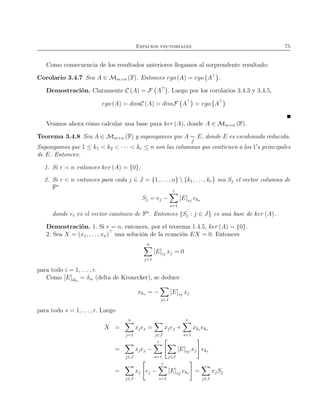 Espacios vectoriales 75
Como consecuencia de los resultados anteriores llegamos al sorprendente resultado:
Corolario 3.4.7 Sea A ∈ Mm×n (F). Entonces rgo (A) = rgo A⊤
.
Demostración. Claramente C (A) = F A⊤
. Luego por los corolarios 3.4.3 y 3.4.5,
rgo (A) = dimC (A) = dimF A⊤
= rgo A⊤
Veamos ahora cómo calcular una base para ker (A), donde A ∈ Mm×n (F).
Teorema 3.4.8 Sea A ∈ Mm×n (F) y supongamos que A ∼
f
E, donde E es escalonada reducida.
Supongamos que 1 ≤ k1 < k2 < · · · < kr ≤ n son las columnas que contienen a los 1′
s principales
de E. Entonces:
1. Si r = n entonces ker (A) = {0};
2. Si r < n entonces para cada j ∈ J = {1, . . ., n}  {k1, . . . , kr} sea Sj el vector columna de
Fn
Sj = ej −
r
s=1
[E]sj eks
donde ei es el vector canónico de Fn
. Entonces {Sj : j ∈ J} es una base de ker (A) .
Demostración. 1. Si r = n, entonces, por el teorema 1.4.5, ker (A) = {0}.
2. Sea X = (x1, . . . , xn)⊤
una solución de la ecuación EX = 0. Entonces
n
j=1
[E]ij xj = 0
para todo i = 1, . . . , r.
Como [E]iks
= δis (delta de Kronecker), se deduce
xks = −
j∈J
[E]sj xj
para todo s = 1, . . ., r. Luego
X =
n
j=1
xjej =
j∈J
xjej +
r
s=1
xks eks
=
j∈J
xjej −
r
s=1 j∈J
[E]sj xj eks
=
j∈J
xj ej −
r
s=1
[E]sj eks =
j∈J
xjSj
 