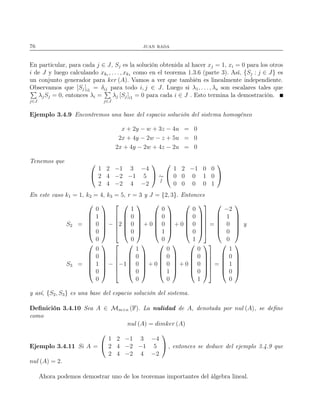 76 juan rada
En particular, para cada j ∈ J, Sj es la solución obtenida al hacer xj = 1, xi = 0 para los otros
i de J y luego calculando xkr , . . . , xk1 como en el teorema 1.3.6 (parte 3). Así, {Sj : j ∈ J} es
un conjunto generador para ker (A). Vamos a ver que también es linealmente independiente.
Observamos que [Sj]i1 = δij para todo i, j ∈ J. Luego si λ1, . . . , λs son escalares tales que
j∈J
λjSj = 0, entonces λi =
j∈J
λj [Sj]i1 = 0 para cada i ∈ J . Esto termina la demostración.
Ejemplo 3.4.9 Encontremos una base del espacio solución del sistema homogéneo
x + 2y − w + 3z − 4u = 0
2x + 4y − 2w − z + 5u = 0
2x + 4y − 2w + 4z − 2u = 0
Tenemos que 

1 2 −1 3 −4
2 4 −2 −1 5
2 4 −2 4 −2

 ∼
f


1 2 −1 0 0
0 0 0 1 0
0 0 0 0 1


En este caso k1 = 1, k2 = 4, k3 = 5, r = 3 y J = {2, 3}. Entonces
S2 =






0
1
0
0
0






−






2






1
0
0
0
0






+ 0






0
0
0
1
0






+ 0






0
0
0
0
1












=






−2
1
0
0
0






y
S3 =






0
0
1
0
0






−






−1






1
0
0
0
0






+ 0






0
0
0
1
0






+ 0






0
0
0
0
1












=






1
0
1
0
0






y así, {S2, S3} es una base del espacio solución del sistema.
Deﬁnición 3.4.10 Sea A ∈ Mm×n (F). La nulidad de A, denotada por nul (A), se deﬁne
como
nul (A) = dimker (A)
Ejemplo 3.4.11 Si A =


1 2 −1 3 −4
2 4 −2 −1 5
2 4 −2 4 −2

 , entonces se deduce del ejemplo 3.4.9 que
nul (A) = 2.
Ahora podemos demostrar uno de los teoremas importantes del álgebra lineal.
 