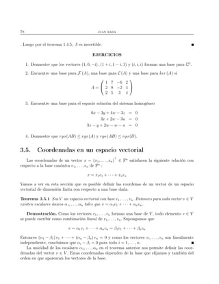 78 juan rada
. Luego por el teorema 1.4.5, A es invertible.
EJERCICIOS
1. Demuestre que los vectores (1, 0, −i) , (1 + i, 1 − i, 1) y (i, i, i) forman una base para C3
.
2. Encuentre una base para F (A), una base para C (A) y una base para ker (A) si
A =


1 7 −6 2
2 8 −2 4
2 5 3 4


3. Encuentre una base para el espacio solución del sistema homogéneo
6x − 3y + 4w − 3z = 0
3x + 2w − 3u = 0
3x − y + 2w − w − u = 0
4. Demuestre que rgo (AB) ≤ rgo (A) y rgo (AB) ≤ rgo (B).
3.5. Coordenadas en un espacio vectorial
Las coordenadas de un vector x = (x1, . . ., xn)⊤
∈ Fn
satisfacen la siguiente relación con
respecto a la base canónica e1, . . . , en de Fn
:
x = x1e1 + · · · + xnen
Vamos a ver en esta sección que es posible deﬁnir las coordenas de un vector de un espacio
vectorial de dimensión ﬁnita con respecto a una base dada.
Teorema 3.5.1 Sea V un espacio vectorial con base v1, . . . , vn. Entonces para cada vector v ∈ V
existen escalares únicos α1, . . . , αn tales que v = α1v1 + · · · + αnvn.
Demostración. Como los vectores v1, . . . , vn forman una base de V , todo elemento v ∈ V
se puede escribir como combinación lineal de v1, . . ., vn. Supongamos que
v = α1v1 + · · · + αnvn = β1v1 + · · · + βnvn
Entonces (α1 − β1) v1 + · · · + (αn − βn) vn = 0 y como los vectores v1, . . . , vn son linealmente
independiente, concluimos que αi − βi = 0 para todo i = 1, . . . , n.
La unicidad de los escalares α1, . . ., αn en el teorema anterior nos permite deﬁnir las coor-
denadas del vector v ∈ V . Estas coordenadas dependen de la base que elijamos y también del
orden en que aparezcan los vectores de la base.
 