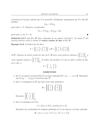 Espacios vectoriales 81
el teorema 3.4.13 para concluir que P es invertible. Finalmente, supongamos que R ∈ Mn (F)
satisface
[v]B′ = R [v]B
para todo v ∈ V . Entonces, en particular,
Pei = P [vi]B = R [vi]B = Rei
para todo i y así, P = R.
Deﬁnición 3.5.7 Sean B y B′
bases ordenadas de un espacio vectorial V . La matriz P del
teorema anterior recibe el nombre de matriz cambio de base de B a B′
.
Ejemplo 3.5.8 Consideremos las bases
E =
1
0
,
0
1
y B =
1
1
,
0
2
de R2
. Entonces la matriz cambio de base de E a B tiene como primera columna a
1
0 B
y
como segunda columna a
0
1 B
. Se deduce del ejemplo 3.5.3 que la matriz cambio de base
de E a B es
P =
1 0
−1
2
1
2
EJERCICIOS
1. Sea V un espacio vectorial sobre F con bases ordenadas B = {v1, . . . , vn} y B′
. Demuestre
que {[v1]B′ , . . ., [vn]B′ } es una base para Fn
.
2. Sea V el subespacio de R3
que tiene como base ordenada a
B =





1
1
0

 ,


3
0
1





Encuentre




7
−2
3




B
.
3. Sea S el subespacio de F [x]
S = {p (x) ∈ F [x] : grad (p (x)) ≤ 4}
Encuentre las coordenadas de cualquier polinomio de S con respecto a la base ordenada
B = 1, x + 1, (x + 1)2
, (x + 1)3
, (x + 1)4
 