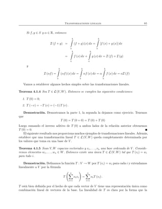 Transformaciones lineales 85
Si f, g ∈ S y α ∈ R, entonces
I (f + g) =
b
a
(f + g) (x) dx =
b
a
[f (x) + g (x)] dx
=
b
a
f (x) dx +
b
a
g (x) dx = I (f) + I (g)
y
I (αf) =
b
a
(αf) (x) dx =
b
a
αf (x) dx = α
b
a
f (x) dx = αI (f)
Vamos a establecer algunos hechos simples sobre las transformaciones lineales.
Teorema 4.1.4 Sea T ∈ L (V, W). Entonces se cumplen las siguientes condiciones:
1. T (0) = 0;
2. T (−v) = −T (v) = (−1) T (v) .
Demostración. Demostramos la parte 1, la segunda la dejamos como ejercicio. Tenemos
que
T (0) = T (0 + 0) = T (0) + T (0)
Luego sumando el inverso aditivo de T (0) a ambos lados de la relación anterior obtenemos
T (0) = 0.
El siguiente resultado nos proporciona muchos ejemplos de transformaciones lineales. Además,
establece que una transformación lineal T ∈ L (V, W) queda completamente determinada por
los valores que toma en una base de V .
Teorema 4.1.5 Sean V, W espacios vectoriales y v1, . . ., vn una base ordenada de V . Conside-
remos elementos w1, . . . , wn ∈ W. Entonces existe una única T ∈ L (V, W) tal que T (vi) = wi
para todo i.
Demostración. Deﬁnamos la función T : V → W por T (vi) = wi para cada i y extendamos
linealmente a V por la fórmula
T
n
i=1
αivi =
n
i=1
αiT (vi) .
T está bien deﬁnida por el hecho de que cada vector de V tiene una representación única como
combinación lineal de vectores de la base. La linealidad de T es clara por la forma que la
 