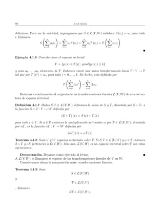 86 juan rada
deﬁnimos. Para ver la unicidad, supongamos que S ∈ L (V, W) satisface S (vi) = wi para todo
i. Entonces
S
n
i=1
αivi =
n
i=1
αiS (vi) =
n
i=1
αiT (vi) = T
n
i=1
αivi
Ejemplo 4.1.6 Consideremos el espacio vectorial
V = {p (x) ∈ F [x] : grad (p (x)) ≤ k}
y sean α0, . . . , αk elementos de F. Entonces existe una única transformación lineal T : V → F
tal que por T (xi
) = αi, para todo i = 0, . . . , k. De hecho, está deﬁnida por
T
k
i=0
βixi
=
k
i=0
βiαi.
Dotamos a continuación al conjunto de las transformaciones lineales L (V, W) de una estruc-
tura de espacio vectorial.
Deﬁnición 4.1.7 Dadas S, T ∈ L (V, W) deﬁnimos la suma de S y T, denotada por S + T, a
la función S + T : V → W deﬁnida por
(S + T) (x) = S (x) + T (x)
para todo x ∈ V . Si α ∈ F entonces la multiplicación del escalar α por T ∈ L (V, W), denotado
por αT, es la función αT : V → W deﬁnida por
(αT) (x) = αT (x)
Teorema 4.1.8 Sean V y W espacios vectoriales sobre F. Si S, T ∈ L (V, W) y α ∈ F entonces
S + T y αS pertenecen a L (V, W). Más aun, L (V, W) es un espacio vectorial sobre F con estas
operaciones.
Demostración. Dejamos como ejercicio al lector.
A L (V, W) lo llamamos el espacio de las transformaciones lineales de V en W.
Consideramos ahora la composición entre transformaciones lineales.
Teorema 4.1.9 Sean
S ∈ L (V, W)
y
T ∈ L (U, V )
. Entonces
ST ∈ L (U, W) .
 