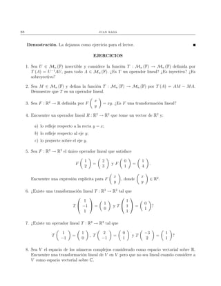 88 juan rada
Demostración. La dejamos como ejercicio para el lector.
EJERCICIOS
1. Sea U ∈ Mn (F) invertible y considere la función T : Mn (F) → Mn (F) deﬁnida por
T (A) = U−1
AU, para todo A ∈ Mn (F). ¿Es T un operador lineal? ¿Es inyectivo? ¿Es
sobreyectivo?
2. Sea M ∈ Mn (F) y deﬁna la función T : Mn (F) → Mn (F) por T (A) = AM − MA.
Demuestre que T es un operador lineal.
3. Sea F : R2
→ R deﬁnida por F
x
y
= xy. ¿Es F una transformación lineal?
4. Encuentre un operador lineal R : R2
→ R2
que tome un vector de R2
y:
a) lo reﬂeje respecto a la recta y = x;
b) lo reﬂeje respecto al eje y;
c) lo proyecte sobre el eje y.
5. Sea F : R2
→ R2
el único operador lineal que satisface
F
1
2
=
2
3
y F
0
1
=
1
4
.
Encuentre una expresión explícita para F
x
y
, donde
x
y
∈ R2
.
6. ¿Existe una transformación lineal T : R3
→ R2
tal que
T


1
−1
1

 =
1
0
y T


1
1
1

 =
0
1
?
7. ¿Existe un operador lineal T : R2
→ R2
tal que
T
1
−1
=
1
0
, T
2
−1
=
0
1
y T
−3
2
=
1
1
?
8. Sea V el espacio de los números complejos considerado como espacio vectorial sobre R.
Encuentre una transformación lineal de V en V pero que no sea lineal cuando considere a
V como espacio vectorial sobre C.
 