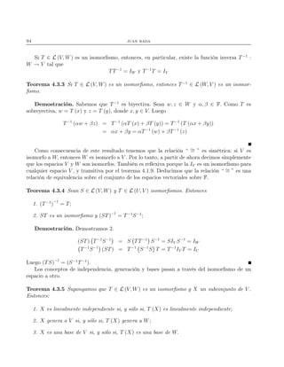 94 juan rada
Si T ∈ L (V, W) es un isomorﬁsmo, entonces, en particular, existe la función inversa T−1
:
W → V tal que
TT−1
= IW y T−1
T = IV
Teorema 4.3.3 Si T ∈ L (V, W) es un isomorﬁsmo, entonces T−1
∈ L (W, V ) es un isomor-
ﬁsmo.
Demostración. Sabemos que T−1
es biyectiva. Sean w, z ∈ W y α, β ∈ F. Como T es
sobreyectiva, w = T (x) y z = T (y), donde x, y ∈ V. Luego
T−1
(αw + βz) = T−1
(αT (x) + βT (y)) = T−1
(T (αx + βy))
= αx + βy = αT−1
(w) + βT−1
(z)
Como consecuencia de este resultado tenemos que la relación “ ∼= ” es simétrica: si V es
isomorfo a W, entonces W es isomorfo a V . Por lo tanto, a partir de ahora decimos simplemente
que los espacios V y W son isomorfos. También es reﬂexiva porque la IV es un isomorﬁsmo para
cualquier espacio V , y transitiva por el teorema 4.1.9. Deducimos que la relación “ ∼= ” es una
relación de equivalencia sobre el conjunto de los espacios vectoriales sobre F.
Teorema 4.3.4 Sean S ∈ L (V, W) y T ∈ L (U, V ) isomorﬁsmos. Entonces
1. (T−1
)
−1
= T;
2. ST es un isomorﬁsmo y (ST)−1
= T−1
S−1
;
Demostración. Demostramos 2.
(ST) T−1
S−1
= S TT−1
S−1
= SIV S−1
= IW
T−1
S−1
(ST) = T−1
S−1
S T = T−1
IV T = IU
Luego (TS)−1
= (S−1
T−1
).
Los conceptos de independencia, generación y bases pasan a través del isomorﬁsmo de un
espacio a otro.
Teorema 4.3.5 Supongamos que T ∈ L (V, W) es un isomorﬁsmo y X un subconjunto de V .
Entonces:
1. X es linealmente independiente si, y sólo si, T (X) es linealmente independiente;
2. X genera a V si, y sólo si, T (X) genera a W;
3. X es una base de V si, y sólo si, T (X) es una base de W.
 