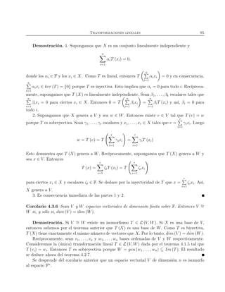 Transformaciones lineales 95
Demostración. 1. Supongamos que X es un conjunto linealmente independiente y
n
i=1
αiT (xi) = 0,
donde los αi ∈ F y los xi ∈ X. Como T es lineal, entonces T
n
i=1
αixi = 0 y en consecuencia,
n
i=1
αixi ∈ ker (T) = {0} porque T es inyectiva. Esto implica que αi = 0 para todo i. Recíproca-
mente, supongamos que T (X) es linealmente independiente. Sean β1, . . . , βk escalares tales que
n
i=1
βixi = 0 para ciertos xi ∈ X. Entonces 0 = T
n
i=1
βixi =
n
i=1
βiT (xi) y así, βi = 0 para
todo i.
2. Supongamos que X genera a V y sea w ∈ W. Entonces existe v ∈ V tal que T (v) = w
porque T es sobreyectiva. Sean γ1, . . ., γr escalares y x1, . . ., xr ∈ X tales que v =
r
i=1
γixi. Luego
w = T (v) = T
r
i=1
γixi =
r
i=1
γiT (xi)
Esto demuestra que T (X) genera a W. Recíprocamente, supongamos que T (X) genera a W y
sea x ∈ V. Entonces
T (x) =
r
i=1
ζiT (xi) = T
r
i=1
ζixi
para ciertos xi ∈ X y escalares ζi ∈ F. Se deduce por la inyectividad de T que x =
r
i=1
ζixi. Así,
X genera a V.
3. Es consecuencia inmediata de las partes 1 y 2.
Corolario 4.3.6 Sean V y W espacios vectoriales de dimensión ﬁnita sobre F. Entonces V ∼=
W si, y sólo si, dim (V ) = dim (W).
Demostración. Si V ∼= W existe un isomorﬁsmo T ∈ L (V, W). Si X es una base de V,
entonces sabemos por el teorema anterior que T (X) es una base de W. Como T es biyectiva,
T (X) tiene exactamente el mismo número de vectores que X. Por lo tanto, dim (V ) = dim (W).
Recíprocamente, sean v1, . . . , vn y w1, . . . , wn bases ordenadas de V y W respectivamente.
Consideremos la (única) transformación lineal T ∈ L (V, W) dada por el teorema 4.1.5 tal que
T (vi) = wi. Entonces T es sobreyectiva porque W = gen (w1, . . . , wn) ⊆ Im (T). El resultado
se deduce ahora del teorema 4.2.7.
Se desprende del corolario anterior que un espacio vectorial V de dimensión n es isomorfo
al espacio Fn
.
 