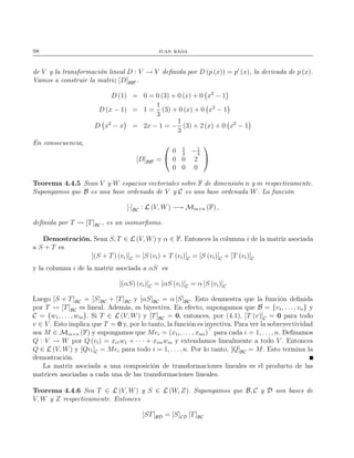 98 juan rada
de V y la transformación lineal D : V → V deﬁnida por D (p (x)) = p′
(x), la derivada de p (x).
Vamos a construir la matriz [D]BB′ .
D (1) = 0 = 0 (3) + 0 (x) + 0 x2
− 1
D (x − 1) = 1 =
1
3
(3) + 0 (x) + 0 x2
− 1
D x2
− x = 2x − 1 = −
1
3
(3) + 2 (x) + 0 x2
− 1
En consecuencia,
[D]BB′ =


0 1
3
−1
3
0 0 2
0 0 0


Teorema 4.4.5 Sean V y W espacios vectoriales sobre F de dimensión n y m respectivamente.
Supongamos que B es una base ordenada de V y C es una base ordenada W. La función
[·]BC : L (V, W) −→ Mm×n (F) ,
deﬁnida por T [T]BC , es un isomorﬁsmo.
Demostración. Sean S, T ∈ L (V, W) y α ∈ F. Entonces la columna i de la matriz asociada
a S + T es
[(S + T) (vi)]C = [S (vi) + T (vi)]C = [S (vi)]C + [T (vi)]C
y la columna i de la matriz asociada a αS es
[(αS) (vi)]C = [αS (vi)]C = α [S (vi)]C
Luego [S + T]BC = [S]BC + [T]BC y [αS]BC = α [S]BC. Esto demuestra que la función deﬁnida
por T [T]BC es lineal. Además, es biyectiva. En efecto, supongamos que B = {v1, . . ., vn} y
C = {w1, . . . , wm}. Si T ∈ L (V, W) y [T]BC = 0, entonces, por (4.1), [T (v)]C = 0 para todo
v ∈ V . Esto implica que T = 0 y, por lo tanto, la función es inyectiva. Para ver la sobreyectividad
sea M ∈ Mm×n (F) y supongamos que Mei = (x1i, . . . , xmi)⊤
para cada i = 1, . . ., n. Deﬁnamos
Q : V → W por Q (vi) = xi1w1 + · · · + ximwm y extendamos linealmente a todo V . Entonces
Q ∈ L (V, W) y [Qvi]C = Mei para todo i = 1, . . ., n. Por lo tanto, [Q]BC = M. Esto termina la
demostración.
La matriz asociada a una composición de transformaciones lineales es el producto de las
matrices asociadas a cada una de las transformaciones lineales.
Teorema 4.4.6 Sea T ∈ L (V, W) y S ∈ L (W, Z). Supongamos que B, C y D son bases de
V, W y Z respectivamente. Entonces
[ST]BD = [S]CD [T]BC
 