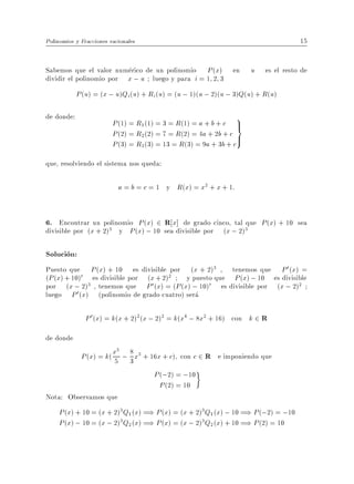 Polinomios y Fracciones racionales                                                  15


Sabemos que el valor numerico de un polinomio P (x) en               u   es el resto de
dividir el polinomio por x ; u luego y para i = 1 2 3
            P (u) = (x ; u)Qi(u) + Ri(u) = (u ; 1)(u ; 2)(u ; 3)Q(u) + R(u)

de donde:
                         P (1) = R1(1) = 3 = R(1) = a + b + c >
                                                                9
                                                                 =
                         P (2) = R2(2) = 7 = R(2) = 4a + 2b + c >
                         P (3) = R3(3) = 13 = R(3) = 9a + 3b + c
que, resolviendo el sistema nos queda:

                           a = b = c = 1 y R(x) = x2 + x + 1:


6. Encontrar un polinomio P (x) 2 R x] de grado cinco, tal que P (x) + 10 sea
divisible por (x + 2)3 y P (x) ; 10 sea divisible por (x ; 2)3

Solucion:
Puesto que P (x) + 10 es divisible por (x + 2)3 , tenemos que P 0 (x) =
(P (x) + 10)0 es divisible por (x + 2)2       y puesto que P (x) ; 10 es divisible
por (x ; 2)   3 , tenemos que  P 0 (x) = (P (x) ; 10)0 es divisible por (x ; 2)2
luego P 0 (x) (polinomio de grado cuatro) sera

               P 0 (x) = k(x + 2)2 (x ; 2)2 = k(x4 ; 8x2 + 16) con k 2 R
de donde
             P (x) = k( x5 ; 8 x3 + 16x + c) con c 2 R e imponiendo que
                          5

                             3
                                      P (;2) = ;10
                                        P (2) = 10
Nota: Observamos que
     P (x) + 10 = (x + 2)3Q1 (x) =) P (x) = (x + 2)3 Q1 (x) ; 10 =) P (;2) = ;10
     P (x) ; 10 = (x ; 2)3Q2 (x) =) P (x) = (x ; 2)3 Q2 (x) + 10 =) P (2) = 10
 