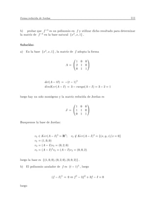 Forma reducida de Jordan                                                      111


b) probar que f ;1 es un polinomio en f y utilizar dicho resultado para determinar
la matriz de f ;1 en la base natural fx2 x 1g .

Solucion:
a) En la base fx2 x 1g , la matriz de f adopta la forma
                                         01    0 0
                                                     1
                                     A = @2    1 0A
                                             0 1 1


                   det(A ; tI ) = ;(t ; 1)3
                   dimKer(A ; I ) = 3 ; rango(A ; I ) = 3 ; 2 = 1

luego hay un solo monogeno y la matriz reducida de Jordan es
                                         01    0 0
                                                     1
                                     J = @1    1 0A
                                             0 1 1

Busquemos la base de Jordan:


            v1 2 Ker(A ; I )3 = R3 v1 2 Ker(A ; I )2 = f(x y z)=x = 0g
                                            =
            v1 = (1 0 0)
            v2 = (A ; I )v1 = (0 2 0)
            v3 = (A ; I )2 v1 = (A ; I )v2 = (0 0 2)

luego la base es f(1 0 0) (0 2 0) (0 0 2)g .
b) El polinomio anulador de f es (t ; 1)3 , luego

                           (f ; I )3 = 0 , f 3 ; 3f 2 + 3f ; I = 0

luego
 