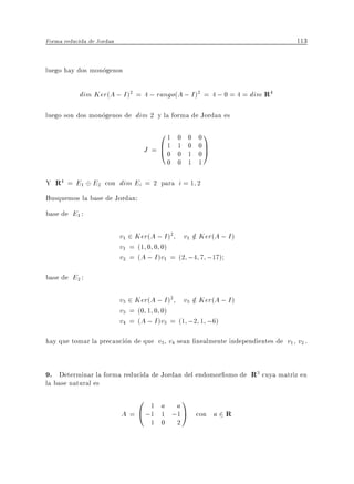 Forma reducida de Jordan                                                       113


luego hay dos monogenos

           dim Ker(A ; I )2 = 4 ; rango(A ; I )2 = 4 ; 0 = 4 = dim R4

luego son dos monogenos de dim 2 y la forma de Jordan es
                                      01    0   0   01
                                  J = B1
                                      @0    1
                                            0
                                                0
                                                1
                                                    0C
                                                    0A
                                          0 0   1   1

Y R4 = E1 E2 con dim Ei = 2 para i = 1 2
Busquemos la base de Jordan:
base de E1 :

                           v1 2 Ker(A ; I )2 v1 2 Ker(A ; I )
                                                 =
                           v1 = (1 0 0 0)
                           v2 = (A ; I )v1 = (2 ;4 7 ;17)
base de E2 :

                           v3 2 Ker(A ; I )2 v3 2 Ker(A ; I )
                                                 =
                           v3 = (0 1 0 0)
                           v4 = (A ; I )v3 = (1 ;2 1 ;6)
hay que tomar la precaucion de que v3 v4 sean linealmente independientes de v1 v2 .


9. Determinar la forma reducida de Jordan del endomor smo de R3 cuya matriz en
la base natural es
                               0 1 a a1
                           A = @ ;1 1 ;1 A          con a 2 R
                                    1 0     2
 