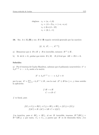 Forma reducida de Jordan                                                        115


                           elegimos v1 = (a ;1 0)
                                    v2 = (A ; I )v1 = (;a ;a a)
                                    v3 2 Ker(A ; 2I )
                                    v3 = (0 1 ;1)


10. Sea A 2 Mn(R) y sea H el R -espacio vectorial generado por las matrices

                                  fI A A2        An;1 g
a) Demostrar que si B 2 H y B es inversible, entonces B ;1 2 H .
b) Si detA = 0 , probar que existe B 2 H          B 6= 0 tal que AB = BA = 0.

Solucion:
a) Por el teorema de Cayley-Hamilton, sabemos que el polinomio caracter stico n +
 1
   n;1 +      + n anula a la matriz:

                              An + 1 An;1 +      + nI = 0

por lo que An =
                    Pn ; An;i 2 H , con lo cual Am 2 H 8m n , y tiene sentido
                     i=1 i
la aplicacion:

                                      f :H ;! H
                                         C ;! B C
f es lineal, pues

              f (C1 + C2 ) = B (C1 + C2 ) = BC1 + BC2 = f (C1 ) + f (C2 )
                   f ( C ) = B ( C ) = B C = f (C )

f es inyectiva, pues si BC1 = BC2 , al ser B inversible, tenemos B;1 (BC1 ) =
B ;1 (BC2 ) y por tanto, C1 = C2 , y puesto que H es de dimension nita f es
 