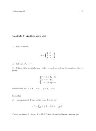 Analisis matricial                                                               117




Cap tulo 8 Analisis matricial

1. Dada la matriz
                                          03   2 4
                                                     1
                                      A = @2   0 2A
                                             4 2 3

a) Calcular eA       etA .
b) Utilizar dicho resultado para resolver el siguiente sistema de ecuaciones diferen-
ciales :
                                    8 x0 = 3x + 2y + 4z
                                    >
                                    < 0
                                    > y0 = 2x + 2z + 3z
                                    : z = 4x + 2y

sabiendo que para t = 0         x=1      y=2     z=3

Solucion:
a) La exponencial de una matriz viene de nida por:
                                                1
                             eA = plim (I + A + 2! A2 +   1 Ap )
                                    !1                    p!

Puesto que existe S tal que A = SDS ;1 , con D matriz diagonal, tenemos que:
 