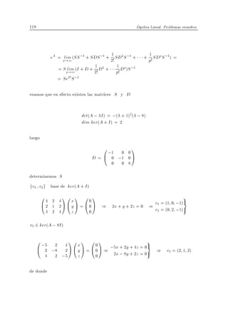 118                                                      Algebra Lineal. Problemas resueltos




                                         1
             eA = plim (SS ;1 + SDS ;1 + 2! SD2 S ;1 +         1
                                                             + p! SDpS ;1 ) =
                    !1
                                  1          1
                = S plim (I + D + 2! D2 + p! Dp )S ;1
                      !1
                = SeD S ;1

veamos que en efecto existen las matrices S y D


                           det(A ; I ) = ;( + 1)2( ; 8)
                           dim ker(A + I ) = 2

luego
                                    0 ;1 0 0 1
                                D = @ 0 ;1 0 A
                                          0    0 8

determinemos S
fv1 v2g base de ker(A + I )
        04        10 1 0 1                                                          9
        @2
           2 4     x       0                      v = (1 0 ;1)=
           1 2 A @ y A = @ 0 A ) 2x + y + 2z = 0 ) 1
         4 2 4     z       0                      v2 = (0 2 ;1)

v3 2 ker(A ; 8I )

      0 ;5 2         10 1 0 1                                  9
      @ 2 ;8
                  4  x      0
                  2A@y A = @0A )
                                 ;5x + 2y + 4z = 0= ) v = (2 1 2)
         4     2 ;5  z      0     2x ; 8y + 2z = 0     3




de donde
 