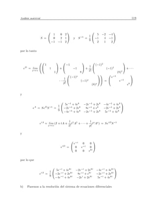 Analisis matricial                                                                          119


                       0    1 0 2
                                     1            5 ;2 ;4
                                                           0                   1
                     S=@    0 2 1 A y S ;1 = 1 @ ;1 4 ;1 A
                                             9
                           ;1 ;1 2                2 1 2

por lo tanto

              00 1             1 0 ;1           1 0 (;1)2              1
    eD = plim @@         1     A + @ ;1 A + 1 @             (;1)2      A+
           !1                1                       2!
                                      0 (;1)p 8         11 0 e;1 (8)
                                                                     2
                                                                          1
                                   1@          (;1)p    AA = @     e;1 A
                                   p!                         (8)p                     e8

y
                                0
                                5e;1 + 4e8 ;2e;1 + 2e8 ;4e;1 + 4e8
                                                                                   1
           eA = SeD S ;1 = 1 @ ;2e;1 + 2e8 8e;1 + e8 ;2e;1 + 2e8 A
                           9 ;4e;1 + 4e8 ;2e;1 + 2e8 5e;1 + 4e8

                                      1
                 etA = plim (I + tA + 2! t2 A2 +       + 1 tp Ap ) = SetD S ;1
                         !1                              p!
y
                                      0 e;t 0             0
                                                               1
                                etD = @ 0 e;t             0    A
                                           0       0     e8t

por lo que
                           0 5e;t + 4e8t ;2e;t + 2e8t ;4e;t + 4e8t 1
                 etA =   1 @ ;2e;t + 2e8t 8e;t + e8t ;2e;t + 2e8t A
                         9      ;t
                             ;4e + 4e  8t    t     8t
                                             ;2e + 2e   ;t     8t    5e + 4e

b) Pasemos a la resolucion del sistema de ecuaciones diferenciales
 