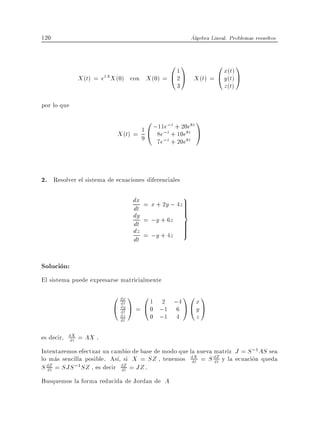 120                                                      Algebra Lineal. Problemas resueltos


                                               011           0 x(t) 1
             X (t) = etA X (0) con     X (0) = @ 2 A X (t) = @ y (t) A
                                                 3                    z(t)

por lo que
                                       0 ;11e;t + 20e8t 1
                           X (t) = 9 1 @ 8e;t + 10e8t A
                                          7e;t + 20e8t



2. Resolver el sistema de ecuaciones diferenciales

                                 dx = x + 2y ; 4z9
                                                 >
                                 dt              >
                                                 >
                                 dy = ;y + 6z =
                                 dt              >
                                 dz = ;y + 4z >  >
                                 dt

Solucion:
El sistema puede expresarse matricialmente
                         0 dx 1 0 1 2 ;4 1 0 x 1
                           dt
                         @ dy A = @ 0 ;1 6 A @ y A
                           dt
                            dz
                            dt          0 ;1    4          z

es decir, dX = AX .
          dt
Intentaremos efectuar un cambio de base de modo que la nueva matriz J = S ;1AS sea
lo mas sencilla posible. As , si X = SZ , tenemos dX = S dZ y la ecuacion queda
                                                     dt      dt
S dZ = SJS ;1SZ , es decir dZ = JZ .
  dt                         dt
Busquemos la forma reducida de Jordan de A
 
